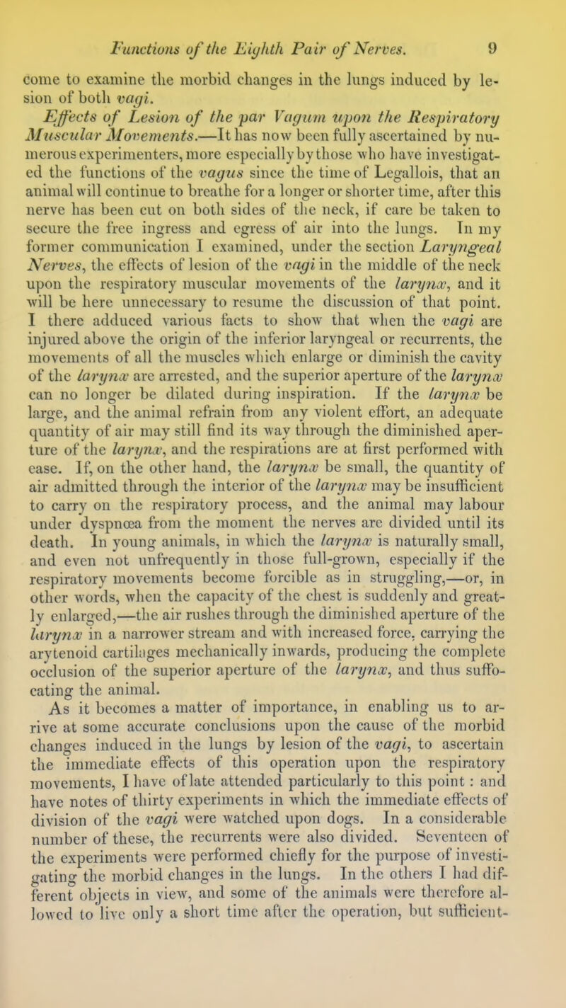 come to examine the morbid changes in the lungs induced by le- sion of both vagi. Effects of Lesioti of the par Vagum upon the Respiratory Muscular A[o^->ements.—It has now boon fully ascertained by nu- merous experimenters, more especially by those who have investigat- ed the functions of the vagus since the time of Legallois, that an animal will continue to breathe for a longer or shorter time, after this nerve has been cut on both sides of the neck, if care be taken to secure the free ingress and egress of air into the lungs. In my former communication I examined, under the section Laryngeal Nerves, the effects of lesion of the vagi in the middle of the neck upon the respiratory muscular movements of the larynx, and it will be here unnecessary to resume the discussion of that point. I there adduced various facts to show that when the vagi are injured above the origin of the inferior laryngeal or recurrents, the movements of all the muscles which enlarge or diminish the cavity of the larynx are arrested, and the superior aperture of the larynx can no longer be dilated during inspiration. If the larynx be large, and the animal refrain from any violent effort, an adequate quantity of air may still find its way through the diminished aper- ture of the larynx, and the respirations are at first performed with ease. If, on the other hand, the larynx be small, the quantity of air admitted through the interior of the larynx may be insufficient to carry on the respiratory process, and the animal may labour under dyspnoea from the moment the nerves are divided until its death. In young animals, in which the larynx is naturally small, and even not unfrequently in those full-grown, especially if the respiratory movements become forcible as in struggling,—or, in other words, when the capacity of the chest is suddenly and great- ly enlarged,—the air rushes through the diminished aperture of the larynx in a narrower stream and with increased force, carrying the arytenoid cartihiges mechanically inwards, producing the complete occlusion of the superior aperture of the larynx, and thus suffo- cating the animal. As it becomes a matter of importance, in enabling us to ar- rive at some accurate conclusions upon the cause of the morbid changes induced in the lungs by lesion of the vagi, to ascertain the immediate effects of this operation upon the respiratory movements, I have of late attended particularly to this point: and have notes of thirty experiments in Avhicli the immediate effects of division of the vagi were watched upon dogs. In a considerable number of these, the recun-ents were also divided. Seventeen of the experiments were performed chiefly for the purpose of investi- gating the morbid changes in the lungs. In the others I had dif- ferent objects in vicAv, and some of the animals were therefore al- lowed to live only a short time after the operation, but sufticient-