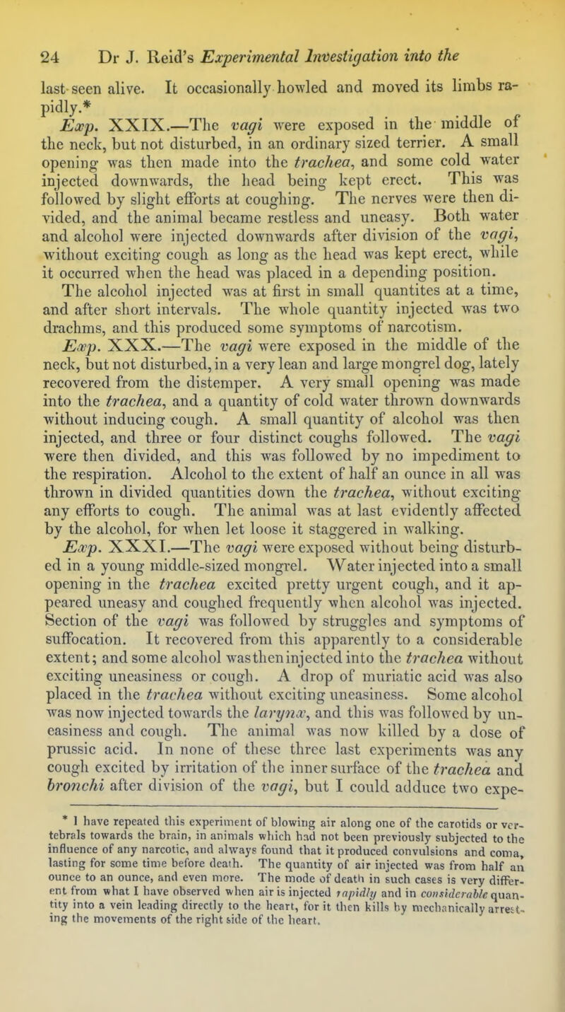 last seen alive. It occasionally ho^Yled and moved its limbs ra- pidly.* Ea^p. XXIX.—The vagi were exposed in the middle of the neck, but not disturbed, in an ordinary sized terrier. A small opening was then made into the trachea, and some cold water injected downwards, the head being kept erect. This was followed by slight efforts at coughing. The nerves were then di- vided, and the animal became restless and uneasy. Both water and alcohol were injected downwards after division of the vagi, without exciting cough as long as the head was kept erect, while it occurred when the head was placed in a depending position. The alcohol injected w^as at first in small quantites at a time, and after short intervals. The whole quantity injected was two drachms, and this produced some symptoms of narcotism. E,vp. XXX.—The vagi were exposed in the middle of the neck, but not disturbed, in a very lean and large mongrel dog, lately recovered from the distemper. A very small opening was made into the trachea, and a quantity of cold w'ater throw^n downwards without inducing cough. A small quantity of alcohol was then injected, and three or four distinct coughs followed. The vagi were then divided, and this was followed by no impediment to the respiration. Alcohol to the extent of half an ounce in all was thrown in divided quantities down the trachea, without exciting any efforts to cough. The animal was at last evidently affected by the alcohol, for when let loose it staggered in walking. Ecvp. XXXI.—The vagi were exposed without being disturb- ed in a young middle-sized mongrel. Water injected into a small opening in the trachea excited pretty urgent cough, and it ap- peared uneasy and coughed frequently when alcohol w^as injected. Section of the vagi was followed by struggles and symptoms of suffocation. It recovered from this apparently to a considerable extent; and some alcohol wastheninjected into the trachea without exciting uneasiness or cough. A drop of muriatic acid was also placed in the trachea without exciting uneasiness. Some alcohol Avas now injected towards the larynx, and this was followed by un- easiness and cough. The animal was now killed by a dose of prussic acid. In none of these three last experiments was any cough excited by irritation of the inner surface of the trachea and bronchi after division of the vagi^ but I could adduce two expe- * 1 have repeated this experiment of blowing air along one of the carotids or vcr- tebrals towards the brain, in animals which had not been previously subjected to the influence of any narcotic, and always found that it produced convulsions and coma, lasting for some time before death. The quantity of air injected was from half an ounce to an ounce, and even more. The mode of death in such cases is very differ- ent from what I have observed when air is injected rapidhj and in considerable quan- tity into a vein leading directly to the heart, for it then kills by mechanically arrest- ing the movements of the right side of the heart.