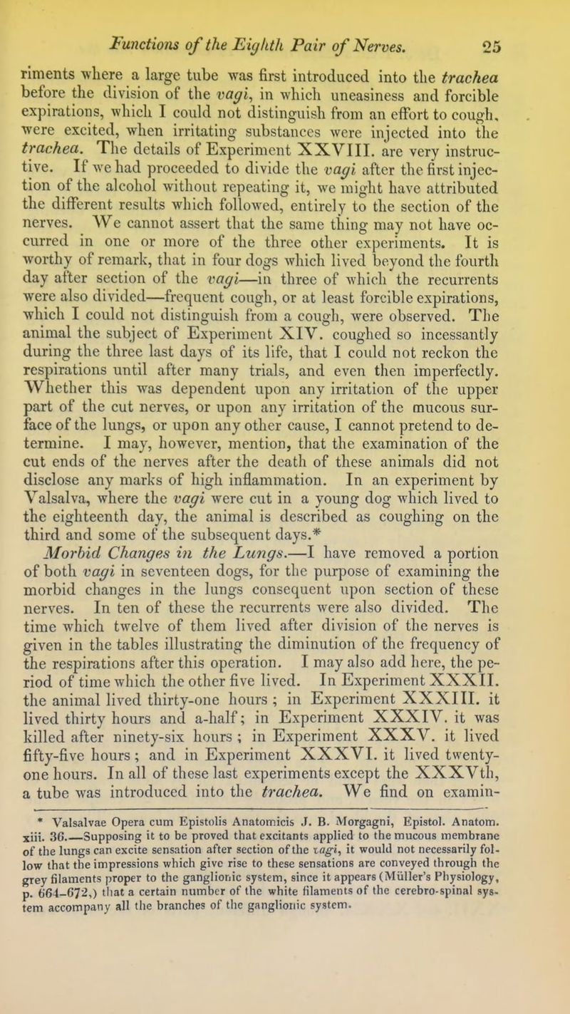 rlments where a large tube was first introduced into the trachea before the division of the vagi, in which uneasiness and forcible expirations, which I could not distinguish from an effort to cough, were excited, when irritating substances were injected into the trachea. The details of Experiment XXVIII. are very instruc- tive. If we had proceeded to divide the vagi after the first injec- tion of the alcohol without repeating it, we might have attributed the different results which followed, entirely to the section of the nerves. We cannot assert that the same thing may not have oc- curred in one or more of the three other experiments. It is worthy of remark, that in four dogs which lived beyond the fourth day after section of the vagi—in three of which the recurrents were also divided—frequent cough, or at least forcible expirations, which I could not distinguish from a cough, were observed. The animal the subject of Experiment XIV. coughed so incessantly during the three last days of its life, that I could not reckon the respirations until after many trials, and even then imperfectly. Whether this was dependent upon any irritation of the upper part of the cut nerves, or upon any irritation of the mucous sur- face of the lungs, or upon any other cause, I cannot pretend to de- termine. I may, however, mention, that the examination of the cut ends of the nerves after the death of these animals did not disclose any marks of high inflammation. In an experiment by Valsalva, where the vagi were cut in a young dog which lived to the eighteenth day, the animal is described as coughing on the third and some of the subsequent days.* Morbid Changes in the Lungs.—I have removed a portion of both vagi in seventeen dogs, for the purpose of examining the morbid changes in the lungs consequent upon section of these nerves. In ten of these the recurrents were also divided. The time which twelve of them lived after division of the nerves is given in the tables illustrating the diminution of the frequency of the respirations after this operation. I may also add here, the pe- riod of time which the other five lived. In Experiment XXXII. the animal lived thirty-one hours ; in Experiment XXXIII. it lived thirty hours and a-half; in Experiment XXXIV. it was killed after ninety-six hours ; in Experiment XXXV. it lived fifty-five hours; and in Experiment XXXVI. it lived twenty- one hours. In all of these last experiments except the XXXVth, a tube was introduced into the trachea. We find on examin- • Valsalvae Opera cum Epistolis Anatomicis J. B. Morgagni, Epistol. Anatom. xiii. 36 Supposing it to be proved that excitants applied to the mucous membrane of the lungs can excite sensation after section of the tagi, it would not necessarily fol- low that the impressions which give rise to these sensations are conveyed through the grey filaments proper to the ganglionic system, since it appears (Miiller's Physiology, p. (364-672,) that a certain number of the white filaments of the cerebro-spinal syg. fern accompany all the branches of the ganglionic system.