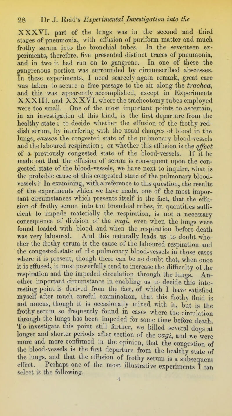 XXXVI. part of the lungs was in the second and third stages of pneumonia, with effusion of puriform matter and much frothy serum into the bronchial tubes. In the seventeen ex- periments, therefore, five presented distinct traces of pneumonia, and in two it had run on to gangrene. In one of these the gangrenous portion was surrounded by circumscribed abscesses. In these experiments, I need scarcely again remark, great care was taken to secure a free passage to the air along the trachea^ and this was apparently accomplished, except in Experiments XXXIII. and XXXVI. where the tracheotomy tubes employed were too small. One of the most important points to ascertain, in an investigation of this kind, is the first departure from the healthy state ; to decide whether the effusion of the frothy red- dish serum, by interfering with the usual changes of blood in the lungs, causes the congested state of the pulmonary blood-vessels and the laboured respiration ; or whether this effusion is the effect of a previously congested state of the blood-vessels. If it be made out that the effusion of serum is consequent upon the con- gested state of the blood-vessels, we have next to inquire, what is the probable cause of this congested state of the pulmonary blood- vessels ? In examining, with a reference to this question, the results of the experiments which we have made, one of the most impor- tant circumstances which presents itself is the fact, that the effu- sion of frothy serum into the bronchial tubes, in quantities suffi- cient to impede materially the respiration, is not a necessary consequence of division of the vagi^ even when the lungs were found loaded with blood and when the respiration before death was very laboured. And this naturally leads ns to doubt whe- ther the frothy serum is the cause of the laboured respiration and the congested.state of the pulmonary blood-vessels in those cases where it is present, though there can be no doubt that, when once it is effused, it must powerfully tend to increase the difficulty of the respiration and the impeded circulation through the lungs. An- other important circumstance in enabling us to decide this inte- resting point is derived from the fact, of which I have satisfied myself after much careful examination, that this frothy fluid is not mucus, though it is occasionally mixed with it, but is the frothy serum so frequently found in cases where the circulation thjrough the lungs has been impeded for some time before death. To investigate this point still farther, we killed several doo-s at longer and shorter periods after section of the vagi, and we were more and more confirmed in the opinion, that the congestion of the blood-vessels is the first departure from the healthy state of the lungs, and that the effusion of frothy serum is a subsequent effect. Perhaps one of the most illustrative experiments I can select is the following. 4