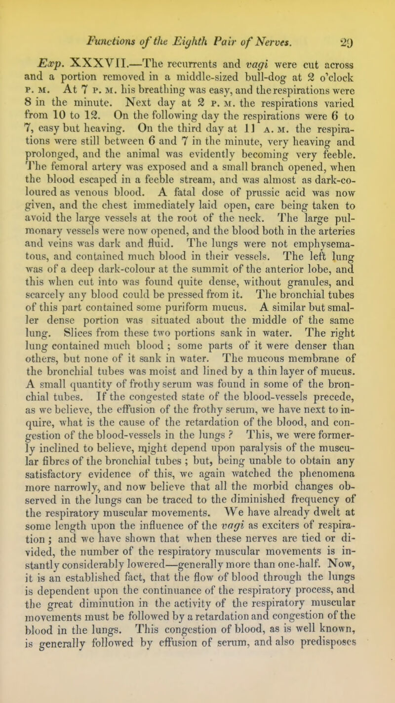 Exp. XXXVII.—The recurrents and vagi were cut across and a portion removed in a middle-sized bull-dog at 2 o'clock P. M. At 7 p. M. his breathing was easy, and the respirations were 8 in the minute. Next day at 2 p. m. the respirations varied from 10 to 12. On the following day the respirations were 6 to 7, easy but heaving. On the third day at 11 a. m. the respira- tions were still between 6 and 7 in the minute, very heaving and prolonged, and the animal was evidently becoming very feeble. The femoral artery was exposed and a small branch opened, when the blood escaped in a feeble stream, and was almost as dark-co- loured as venous blood. A fatal dose of prussic acid was now given, and the chest immediately laid open, care being taken to avoid the large vessels at the root of the neck. The large pul- monary vessels were now opened, and the blood both in the arteries and veins was dark and fluid. The lungs were not emphysema- tous, and contained much blood in their vessels. The left lung was of a deep dark-colour at the summit of the anterior lobe, and this when cut into was found quite dense, without granules, and scarcely any blood could be pressed from it. The bronchial tubes of this part contained some puriform mucus. A similar but smal- ler dense portion was situated about the middle of the same lung. Slices from these two portions sank in water. The right lung contained much blood ; some parts of it were denser than others, but none of it sank in water. The mucous membrane of the bronchial tubes was moist and lined by a thin layer of mucus. A small quantity of frothy serum was found in some of the bron- chial tubes. If the congested state of the blood-vessels precede, as we believe, the effusion of the frothy serum, we have next to in- quire, what is the cause of the retardation of the blood, and con- gestion of the blood-vessels in the lungs ? This, we were former- ly inclined to believe, n^ight depend upon paralysis of the muscu- lar fibres of the bronchial tubes ; but, being unable to obtain any satisfactory evidence of this, we again watched the phenomena more narrowly,, and now believe that all the morbid changes ob- served in the lungs can be traced to the diminished frequency of the respiratory muscular movements. We have already dwelt at some length upon the influence of the vagi as exciters of respira- tion ; and we have shown that when these nerves are tied or di- vided, the number of the respiratory muscular movements is in- stantly considerably lowered—generally more than one-half. Now, it is an established flict, that the flow of blood through the lungs is dependent upon the continuance of the respiratory process, and the great diminution in the activity of the respiratory muscular movements must be followed by a retardation and congestion of the blood in the lungs. This congestion of blood, as is well known, is generally followed by effusion of serum, and also predisposes