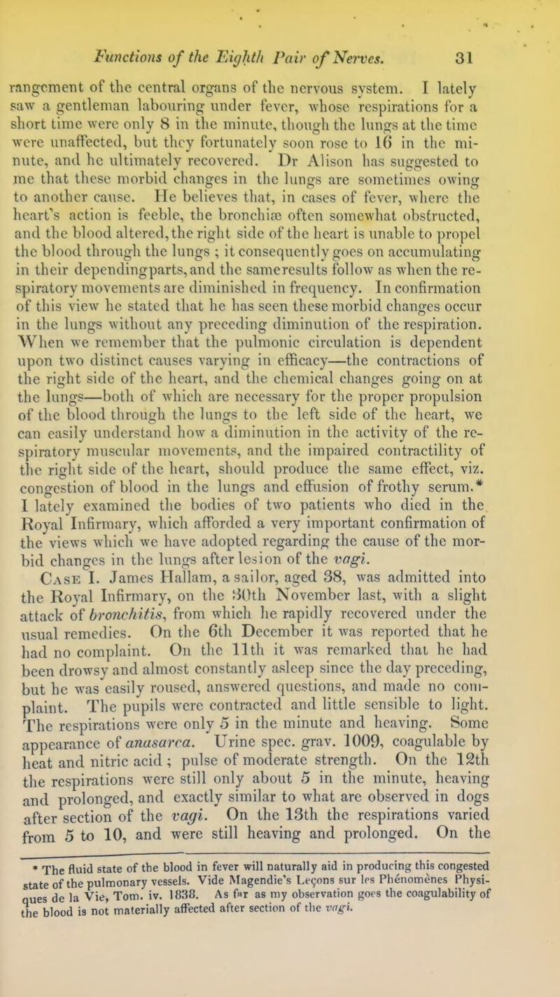 rfingcment of the central orgjms of the nervous system. I lately saw a gentleman labouring under fever, Avhosc respirations for a short time were only 8 in the minute, though the lungs at the time were unaffected, but they fortunately soon rose to 16 in the mi- nute, and he ultimately recovered. Dr Alison has suffffested to me that these morbid changes in the lungs are sometimes owing to another cause. He believes that, in cases of fever, where the hearts action is feeble, the bronchia) often somewhat obstructed, and the blood altered, the right side of the heart is unable to propel the blood through the lungs ; it consequently goes on accumulating in their dependingparts,and the sanieresults follow as when the re- spiratory movements are diminished in frequency. In confirmation of this view he stated that he has seen these morbid changes occur in the lungs without any preceding diminution of the respiration. When we remember that the pulmonic circulation is dependent upon two distinct causes varying in efficacy—the contractions of the right side of the heart, and the chemical changes going on at the lungs—both of which are necessary for the proper propulsion of the blood through the lungs to the left side of the heart, we can easily understand how a diminution in the activity of the re- spiratory muscular movements, and the impaired contractility of the right side of the heart, should produce the same effect, viz. congestion of blood in the lungs and effusion of frothy serum.* I lately examined the bodies of two patients who died in the Royal Infirmary, which afforded a very important confirmation of the views which we have adopted regarding the cause of the mor- bid changes in the lungs after lesion of the vogi. Case I. James Hallam, a sailor, aged 38, was admitted into the Royal Infirmary, on the 30th November last, with a slight attack of bronchitis^ from which he rapidly recovered under the usual remedies. On the 6th December it was reported that he had no complaint. On the 11th it was remarked thai he had been drowsy and almost constantly asleep since the day preceding, but he was easily roused, answered questions, and made no com- plaint. The pupils were contracted and little sensible to light. The respirations were only 5 in the minute and heaving. Some appearance of anasarca. Urine spec. grav. 1009, coagulable by heat and nitric acid ; pulse of moderate strength. On the 12th the respirations were still only about 5 in the minute, heaving and prolonged, and exactly similar to what are observed in dogs after section of the vagi. On the 13th the respirations varied from 5 to 10, and were still heaving and prolonged. On the • The fluid state of the blood in fever will naturally aid in producing this congested state of the pulmonary vessels. Vide Magendie's Le9ons sur les Phenomenes Physi- ques de la Vie, Tom. iv. 1838. As f«r as my observation goes the coagulability of the blood is not materially affected after section of the vagi.