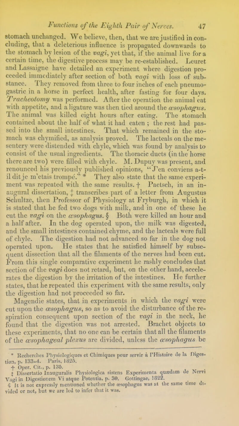 stomach miclianged. We believe, tlien, that we are justified in con- cluding, that a deleterious influence is propagated downwards to the stomach by lesion of the vagi, yet that, if the animal live for a certain time, the digestive process may be re-established. Leuret and Lassaigne have detailed an experiment where digestion pro- ceeded immediately after section of both voffi with foss of sub- stance. They removed from three to four inches of each pneumo- gastric in a liorse in perfect health, after fasting for four days. Tracheotomy was performed. After the operation the animal eat with appetite, and a ligature Avas then tied around the a'sophagiis. The animal was killed eight hours after eating. The stomach contained about the half of what it had eaten ; the rest had pas- sed into the small intestines. That which remained in the sto- mach was chymified, as analysis proved. The lacteals on the me- sentery were distended with chyle, which was found by analysis to consist of the usual ingredients. The thoracic ducts (in the horse there are two) were filled with chyle. M. Dupuy was present, and renounced his previously published opinions,  J'en conviens a-t- il dit je m'etais trompe. * They also state that the same experi- ment Avas repeated with the same results, f Paetsch, in an in- augural dissertation, j transcribes part of a letter from Augustus Scliultze, then Professor of Physiology at Fryburgh, in which it is stated that he fed two dogs with milk, and in one of these he cut the vagi on the ncsophagus. § Both were killed an hour and a half after. In the dog operated upon, the milk was digested, and the small intestines contained chyme, and the lacteals were full of chyle. The digestion had not advanced so far in the dog not operated upon. He states that he satisfied himself by subse- quent dissection that all the filaments of the nerves had been cut. From this single comparative experiment he rashly concludes that section of the vcz^i does not retard, but, on the other hand, accele- rates the digestion by the irritation of the intestines. He further states, that lie repeated this experiment with the same results, only the digestion had not proceeded so far. Magendie states, that in experiments in which the vagi were cut upon the oesophagus, so as to avoid the disturbance of the re- spiration consequent upon section of the vaffi in the neck, he found that the digestion was not arrested, Brachet objects to these experiments, that no one can be certain that all the filaments of the oesophageal ple.vus are divided, unless the wsopliagus be * Ilecberches I'liysiologiques et Cbimiques pour servir a I'Histoire cle la Diges- tion, p. 133-4. Paris, l«2o. t Oper. Cit.. p. 135. , • + Dissertatio Inauguralis Physiologica sistens Experimenta quaKiam de INcrvi Vagi in Uigesdonem Vi atque Potcntia, p. 30. Gottingae, 1822. ■S It is not expressly mentioned whctlier the oesophagus was at the same time dt- vided or not, but we are ltd to infer that it was.