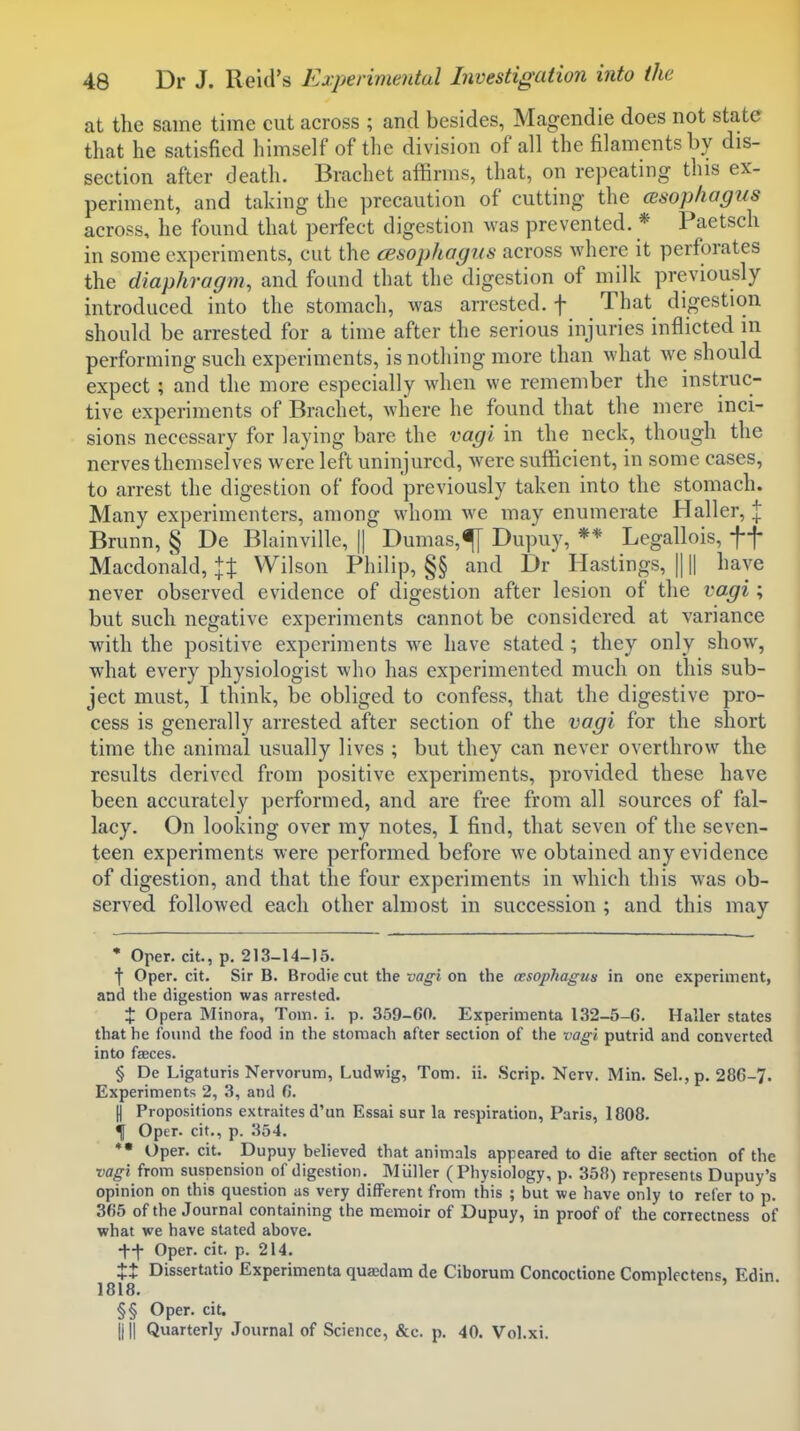 at the same time cut across ; and besides, Magendie does not state that he satisfied himself of the division of all the filaments by dis- section after death. Brachet affirms, that, on repeating this ex- periment, and taking the precaution of cutting the (esophagus across, he found that perfect digestion was prevented. * Paetscli in some experiments, cut the cesophagiis across where it perforates the diaphragm, and found that the digestion of milk previously introduced into the stomach, was arrested, f That digestion should be arrested for a time after the serious injuries inflicted in performing such experiments, is nothing more than what we should expect; and the more especially when we remember the instruc- tive experiments of Brachet, where he found that the mere inci- sions necessary for laying bare the vagi in the neck, though the nerves themselves were left uninjured, Avere sufficient, in some cases, to arrest the digestion of food previously taken into the stomach. Many experimenters, among whom we may enumerate Haller, | Brunn, § De Blainville, || Dumas,^ Dupuy, ** Legallois, ff Macdonald, 1% Wilson Philip, §§ and Dr Hastings, || || have never observed evidence of digestion after lesion of the vagi; but such negative experiments cannot be considered at variance with the positive experiments we have stated ; they only show, what every physiologist who has experimented much on this sub- ject must, I think, be obliged to confess, that the digestive pro- cess is generally arrested after section of the vagi for the short time the animal usually lives ; but they can never overthrow the results derived from positive experiments, provided these have been accurately performed, and are free from all sources of fal- lacy. On looking over my notes, I find, that seven of the seven- teen experiments were performed before we obtained any evidence of digestion, and that the four experiments in which this was ob- served followed each other almost in succession ; and this may * Oper. cit., p. 213-14-15. f Oper. cit. Sir B. Brodie cut the vagi on the oesophagus in one experiment, and the digestion was arrested. X Opera Minora, Tom. i. p. 359-60. Experimenta 132-5-G. Haller states that he found the food in the stomach after section of the vagi putrid and converted into faeces. § De Ligaturis Nervorum, Ludwig, Tom. ii. Scrip. Nerv. Min. Sel., p. 286-7. Experiments 2, 3, and 6. II Propositions extraites d'un Essai sur la respiration, Paris, 1808. f Oper. cit., p. 354. *• Oper. cit. Dupuy believed that animals appeared to die after section of the vagi from suspension of digestion, Miiller (Physiology, p. 358) represents Dupuy's opinion on this question as very different from this ; but we have only to refer to p. 365 of the Journal containing the memoir of Dupuy, in proof of the correctness of what we have stated above. tf Oper. cit. p. 214. Xt Dissertatio Experimenta quasdam de Ciborum Concoctione Complectens, Edin 1818. ^ ' §§ Oper. cit. III! Quarterly Journal of Science, &c. p. 40. Vol.xi.