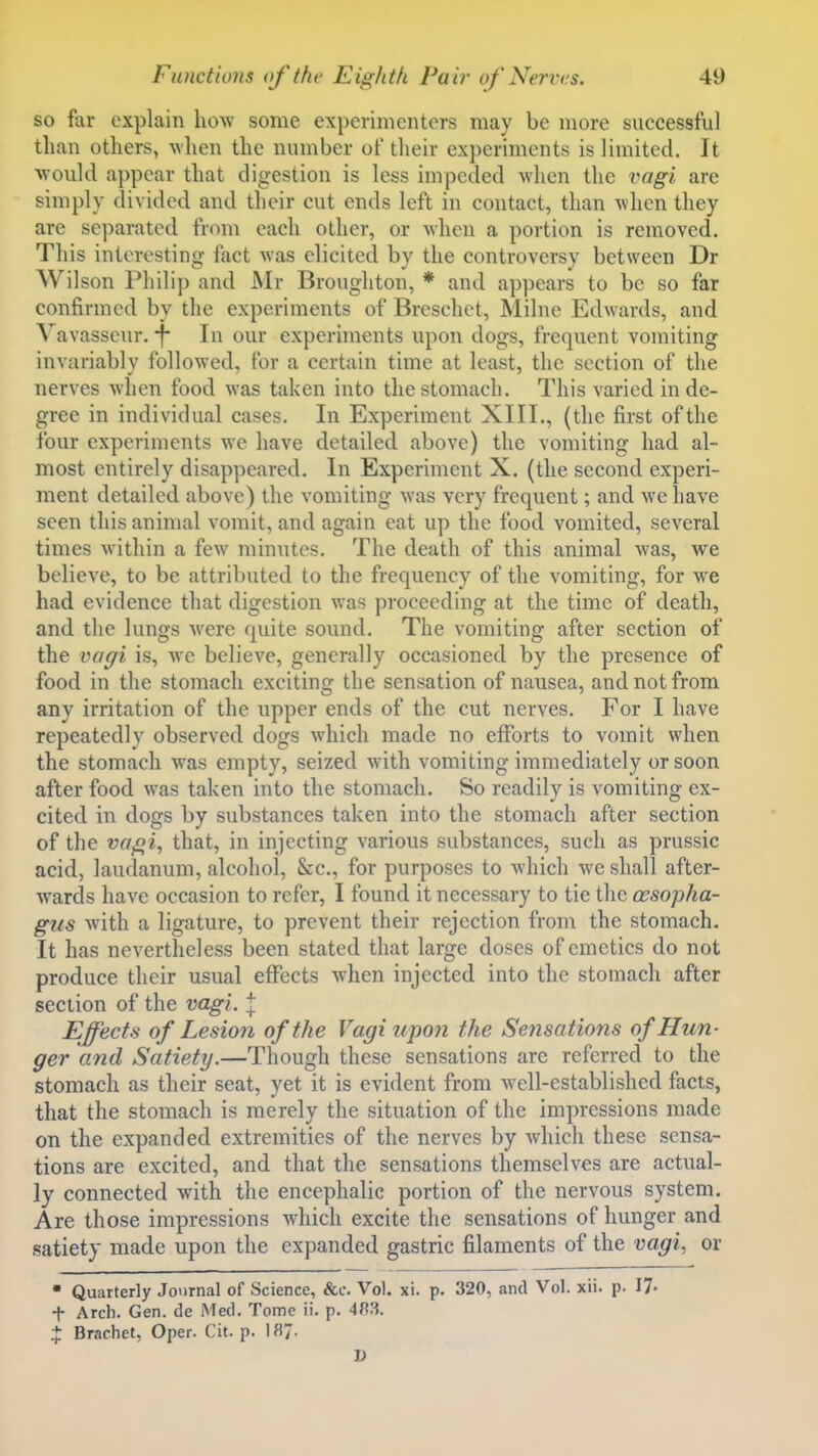 so far explain how some experimenters may be more successful than others, when the number of their experiments is limited. It would appear that digestion is less impeded when the vagi are simply divided and their cut ends left in contact, than when they are separated from each other, or when a portion is removed. This interesting fact was elicited by the controversy between Dr Wilson Philip and Mr Broughton, * and appears to be so far confirmed by the experiments of Breschct, Milne Edwards, and Vavasscur.-f- In our experiments upon dogs, frequent vomiting invariably followed, for a certain time at least, the section of the nerves when food was taken into the stomach. This varied in de- gree in individual cases. In Experiment XIII., (the first of the four experiments we have detailed above) the vomiting had al- most entirely disappeared. In Experiment X. (the second experi- ment detailed above) the vomiting was very frequent; and we have seen this animal vomit, and again eat up the food vomited, several times within a few minutes. The death of this animal was, we believe, to be attributed to the frequency of the vomiting, for we had evidence that digestion was proceeding at the time of death, and the lungs were quite sound. The vomiting after section of the vafjii is, we believe, generally occasioned by the presence of food in the stomach exciting the sensation of nausea, and not from any irritation of the upper ends of the cut nerves. For I have repeatedly observed dogs which made no efforts to vomit when the stomach was empty, seized with vomiting immediately or soon after food was taken into the stomach. So readily is vomiting ex- cited in dogs by substances taken into the stomach after section of the va^i^ that, in injecting various substances, such as prussic acid, laudanum, alcohol, &c., for purposes to which we shall after- wards have occasion to refer, I found it necessary to tie tlie oesopha- gus with a ligature, to prevent their rejection from the stomach. It has nevertheless been stated that large doses of emetics do not produce their usual effects when injected into the stomach after section of the vagi. \ Effects of Lesion of the Vagi upon the Sensations of Hun- ger and Satiety.—Though these sensations arc referred to the stomach as their seat, yet it is evident from well-established facts, that the stomach is merely the situation of the impressions made on the expanded extremities of the nerves by which these sensa- tions are excited, and that the sensations themselves are actual- ly connected with the encephalic portion of the nervous system. Are those impressions which excite the sensations of hunger and satiety made upon the expanded gastric filaments of the vagi., or  Quarterly Joornal of Science, &c. Vol. xi. p. 320, and Vol. xii. p. 17- + Arch. Gen. de Med. Tome ii. p. 48.3. X Brnchet, Oper. Cit. p. 187- D