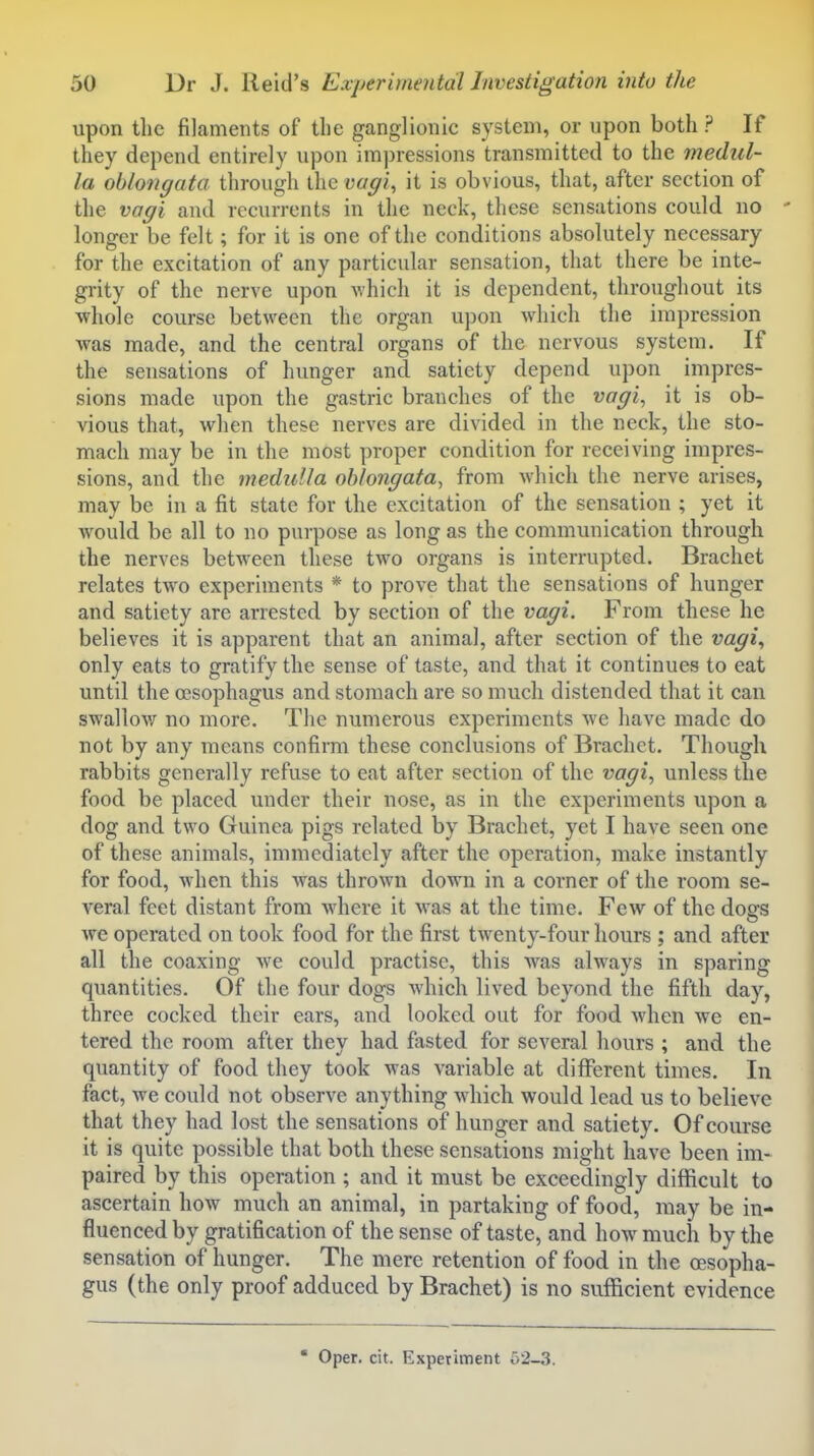 upon the filaments of the ganglionic system, or upon both? If they depend entirely upon im])ressions transmitted to the medul- la oblongata through the vagi., it is obvious, that, after section of tlie vagi and recurrents in the neck, these sensations could no - longer be felt; for it is one of the conditions absolutely necessary for the excitation of any particular sensation, that there be inte- grity of the nerve upon -which it is dependent, throughout its ■whole course between the organ upon which the impression was made, and the central organs of the nervous system. If the sensations of hunger and satiety depend upon impres- sions made upon the gastric branches of the vagi, it is ob- vious that, when these nerves are divided in the neck, the sto- mach may be in the most proper condition for receiving impres- sions, and the medulla oblongata, from which the nerve arises, may be in a fit state for the excitation of the sensation ; yet it Avould be all to no purpose as long as the communication through the nerves between these two organs is interrupted. Brachet relates two experiments * to prove that the sensations of hunger and satiety are arrested by section of the vagi. From these he believes it is apparent that an animal, after section of the vagi., only eats to gratify the sense of taste, and that it continues to eat until the oesophagus and stomach are so much distended that it can swallow no more. The numerous experiments we have made do not by any means confirm these conclusions of Brachet. Though rabbits generally refuse to eat after section of the vagi, unless the food be placed under their nose, as in the experiments upon a dog and two Guinea pigs related by Brachet, yet I have seen one of these animals, immediately after the operation, make instantly for food, when this was thrown down in a corner of the room se- veral feet distant from where it was at the time. Few of the doffS we operated on took food for the first twenty-four hours ; and after all the coaxing we could practise, this was always in sparing quantities. Of the four dogs which lived beyond the fifth day, three cocked their ears, and looked out for food when we en- tered the room after they had fasted for several hours ; and the quantity of food they took was variable at different times. In fact, we could not observe anything which would lead us to believe that they had lost the sensations of hunger and satiety. Of course it is quite possible that both these sensations might have been im- paired by this operation ; and it must be exceedingly difficult to ascertain how much an animal, in partaking of food, may be in- flluenced by gratification of the sense of taste, and how much by the sensation of hunger. The mere retention of food in the oesopha- gus (the only proof adduced by Brachet) is no suflacient evidence ' Oper. cit. Experiment 62-3.