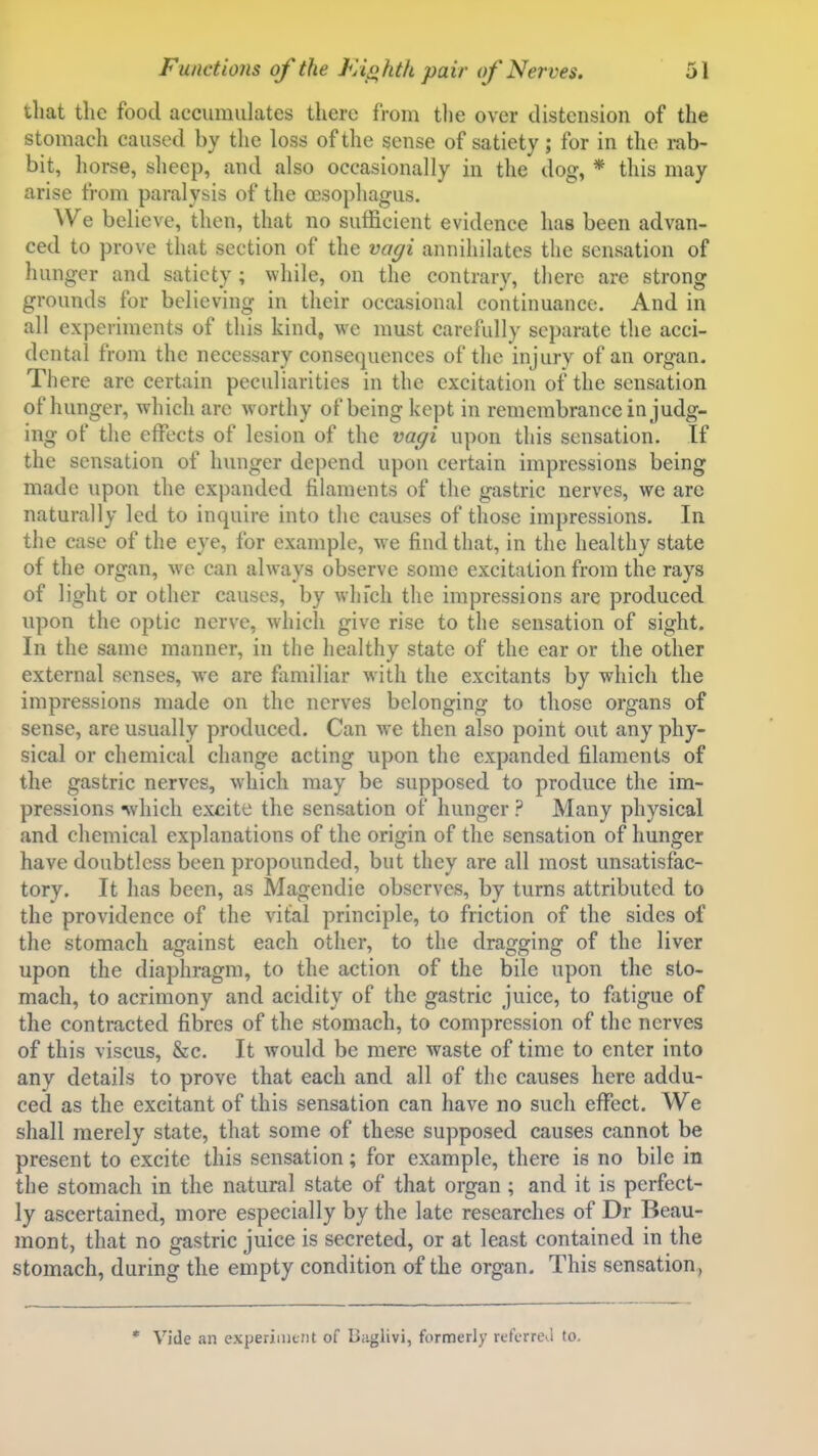 that tlic food accumulates there from tlie over distension of the stomach caused by the loss of the sense of satiety; for in the rab- bit, horse, sheep, and also occasionally in the dog, * this may arise from paralysis of the ccsophagus. We believe, then, that no sufficient evidence has been advan- ced to prove that section of the va^i annihilates the sensation of hunger and satiety ; while, on the contrary, there are strong grounds for believing in their occasional continuance. And in all experiments of this kind, we must carefully separate the acci- dental from the necessary consequences of the injury of an organ. There are certain peculiarities in the excitation of the sensation of hunger, which are worthy of being kept in remembrance in judg- ing of the effects of lesion of the vagi upon this sensation. If the sensation of hunger de])end upon certain impressions being made upon the expanded filaments of the gastric nerves, we are naturally led to inquire into the causes of those impressions. In the case of the eye, for example, we find that, in the healthy state of the organ, we can always observe some excitation from the rays of light or other causes, by which the impressions are produced upon the optic nerve, which give rise to the sensation of sight. In the same manner, in the healthy state of the ear or the other external senses, we are familiar with the excitants by which the impressions made on the nerves belonging to those organs of sense, are usually produced. Can we then also point out any phy- sical or chemical change acting upon the expanded filaments of the gastric nerves, which may be supposed to produce the im- pressions nvhich excite the sensation of hunger ? Many physical and chemical explanations of the origin of the sensation of hunger have doubtless been propounded, but they are all most unsatisfac- tory. It has been, as Magendie observes, by turns attributed to the providence of the vital principle, to friction of the sides of the stomach against each other, to the dragging of the liver upon the diaphragm, to the action of the bile upon the sto- mach, to acrimony and acidity of the gastric juice, to fatigue of the contracted fibres of the stomach, to compression of the nerves of this viscus, 8ec. It would be mere waste of time to enter into any details to prove that each and all of the causes here addu- ced as the excitant of this sensation can have no such effect. We shall merely state, that some of these supposed causes cannot be present to excite this sensation; for example, there is no bile in the stomach in the natural state of that organ ; and it is perfect- ly ascertained, more especially by the late researches of Dr Beau- mont, that no gastric juice is secreted, or at least contained in the stomach, during the empty condition of the organ. This sensation, * Vide an experimtnt of Baglivi, formerly referrekl to.