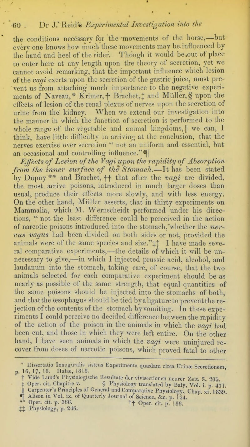 the conditions necessary for the -movements of the liorse,—but every one knows how mucli these movements may be.influenced by the hand and heel of the rider. Though it would be .out of place to enter here at any length upon the theory of secretion, yet we cannot avoid remarking, that the important influence which lesion of the vagi exerts upon the secretion of the gastric juice, must pre- vent us from attaching much importance to the negative experi- ments of Naveau,* Krimer,f Brachet,| and Muller,§ upon the effects of lesion of the renal plexus of nerves upon the secretion of urine from the kidney. When we extend our investigation into the manner in which the function of secretion is performed to the whole range of the vegetable and animal kingdoms, j| we can, I think, have Httle difficulty in arriving at the conclusion, that the nerves exercise over secretion  not an uniform and essential, but an occasional and controlling influence.'''^ Effects of Lesion o f the Vagi upon the rapidity of Absorption from the inner surface of the Stomach.—It has been stated by Dupuy ** and Brachet, ff that after the vagi are divided, the most active poisons, introduced in much larger doses than usual, produce their effects more slowly, and Avith less energy. On the other hand, Mliller asserts, that in thirty experiments on Mammalia, which M. Wernscheidt performed under his direc- tions,  not the least difference could be perceived in the action of narcotic poisons introduced into the stomach,'wliether the ner- viis vagus had been divided on both sides or not, provided the animals were of the same species and size.:j:;|: I have made seve- ral comparative experiments,—the details of which it will be un- necessary to give,—in which I injected prussic acid, alcohol, and laudanum into the stomach, taking care, of course, that the two animals selected for each comparative experiment should be as nearly as possible of the same strength, that equal quantities of the same poisons should be injected into the stomachs of both, and that the oesophagus should be tied byaligaturcto prevent the re- jection of the contents of the stomach by vomiting. In these expe- riments I could perceive no decided difference between the rapidity of the action of the poison in the animals in which the vagi had been cut, and those in which they were left entire. On the other hand, I have seen animals in which the vagi were uninjured re- cover from doses of narcotic poisons, which proved fatal to other * Dissertatio Inaiigunilis sistens Experimenta quaedam circa Urinje Secretionem p. 10, 17, 1«. Halae, 181». f Vide Lund's Physiologische Resultate der vivisectionen neurer Zeit. S. 205. \ Oper. cit. Chapitre v. § Physiology translated by Baly, Vol. i* p. 471. II Carpenter's Principles of General and Comparative Physiology, Ciiap. xi. 1839*. ^ Alison in Vol. ix. of Quarterly Journal of Science, &C. p. 124. •* Opcr- cit- P- tt Oper. cit. p. I8(i. +:{: Physiology, p. 24i;.