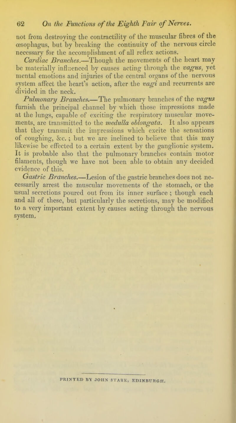 not from destroying tlie contractility of the muscular fibres of the oesophagus, but by breaking the continuity of the nervous circle necessary for tlie accomplishment of all reflex actions. Cardiac Branches.—Tliougli the movements of the heart may be materially influenced by causes acting through the vagus^ yet mental emotions and injuries of the central organs of the nervous system affect the heart's action, after the vagi and recurrents are divided in the neck. Pulmonary Branches.—The pulmonary branches of the vagus furnish the principal channel by ^vhicll those impressions made at the lungs, capable of exciting the respiratory muscular move- ments, are transmitted to the medulla ohlongata. It also appears that they transmit the impressions Avhich excite the sensations of coughing, &c,; but we are inclined to believe that this may likewise be effected to a certain extent by the ganglionic system. It is ])robable also that the pulmonary branches contain motor filaments, though we have not been able to obtain any decided evidence of this. Gastric Branches.—Lesion of the gastric branches does not ne- cessarily arrest the muscular movements of the stomach, or the usual secretions poured out from its inner surface ; though each and all of these, but particularly the secretions, may be modified to a very important extent by causes acting through the nervous system. PRINTED BY JOHN STARK, EDINBURGH.