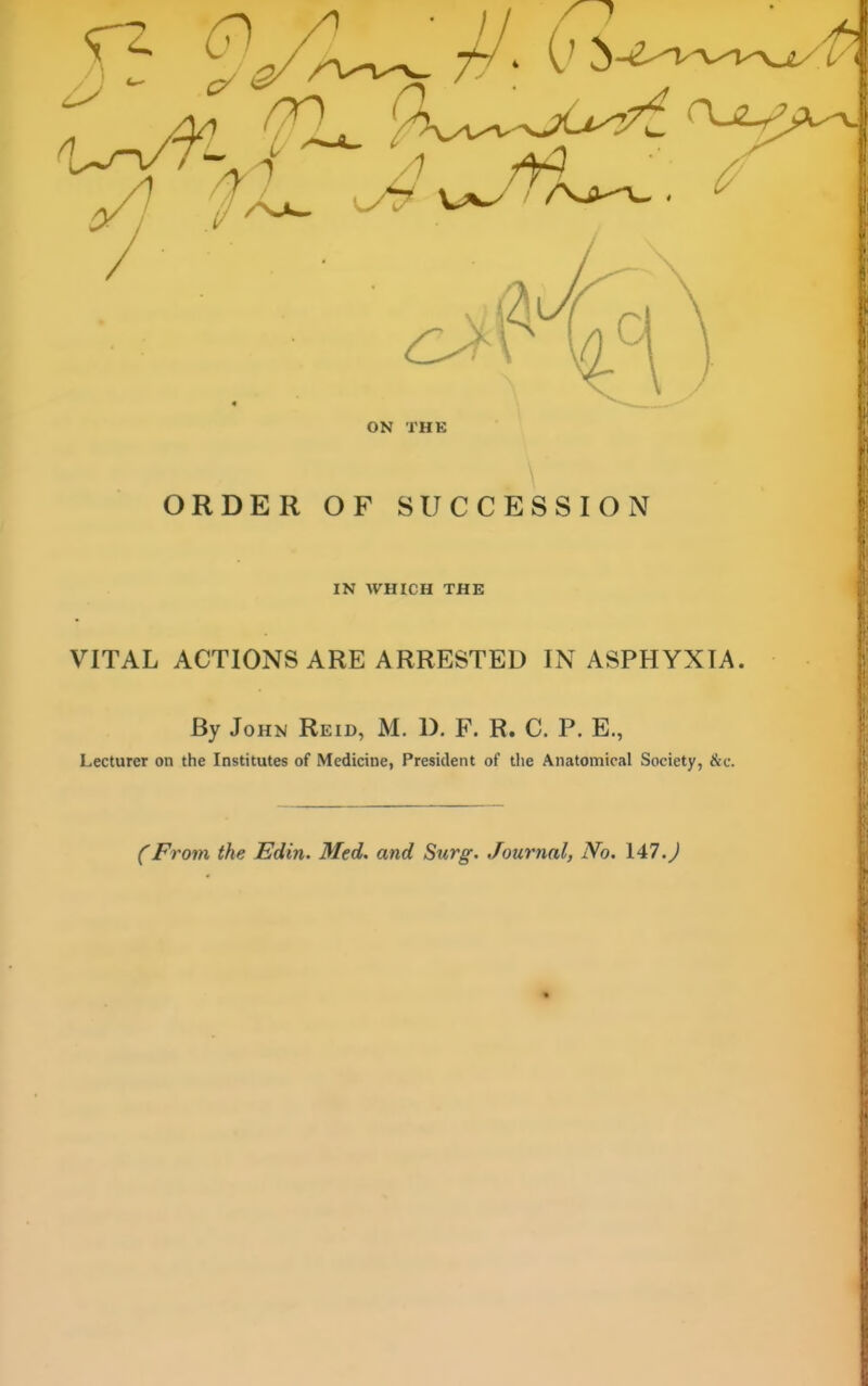 \ ORDER OF SUCCESSION IN WHICH THE VITAL ACTIONS ARE ARRESTED IN ASPHYXIA. By John Reid, M. D. F. R. C. P. E., Lecturer on the Institutes of Medicine, President of the Anatomical Society, &c. (From the Edin. Med. and Surg. Journal, No. 147.J