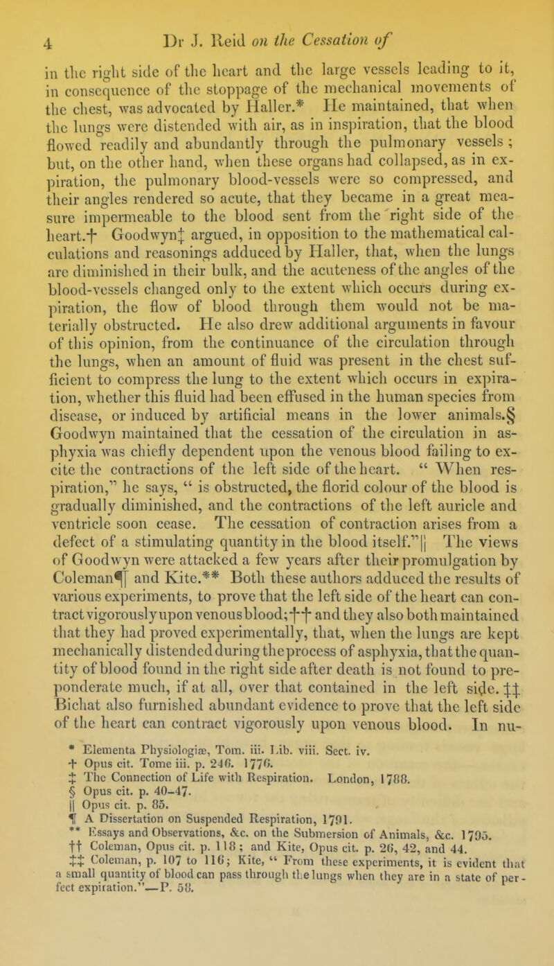 in the right side of tlie heart and the large vessels leading to it, in consequence of the stoppage of the mechanical movements of the chest, was advocated by Hallcr.* lie maintained, that when the lungs were distended with air, as in inspiration, that the blood flowed readily and abundantly through the pulmonary vessels ; but, on the other hand, Avhen these organs had collapsed, as in ex- piration, the pulmonary blood-vessels were so compressed, and their angles rendered so acute, that they became in a great mea- sure impermeable to the blood sent from the right side of the heart.f Goodwyn j argued, in opposition to the mathematical cal- culations and reasonings adduced by Ilaller, that, when the lungs arc diminished in their bulk, and the acuteness of the angles of the blood-vessels changed only to the extent which occurs during ex- piration, the flow of blood through them would not be ma- terially obstructed. He also drew additional arguments in favour of this opinion, from the continuance of the circulation through the lungs, when an amount of fluid was present in the chest suf- ficient to compress the lung to the extent which occurs in expira- tion, whether this fluid had been effused in the human species from disease, or induced by artificial means in the lower animals.§ Goodwyn maintained that the cessation of the circulation in as- phyxia was chiefly dependent upon the venous blood failing to ex- cite the contractions of the left side of the heart.  When res- piration, he says,  is obstructed, the florid colour of the blood is gradually diminished, and the contractions of the left auricle and ventricle soon cease. The cessation of contraction arises from a defect of a stimulating quantity in the blood itself.]! The views of Goodwyn were attacked a few years after their promulgation by Coleman^ and Kite.** Both these authors adduced the results of various experiments, to prove that the left side of the heart can con- tract vigorously upon venousblood;-||- and they also both maintained that they had proved experimentally, that, when the lungs are kept mechanically distendedduringtheprocess of asphyxia, that the quan- tity of blood found in the right side after death is not found to pre- ponderate much, if at all, over that contained in the left side. Bichat also furnished abundant evidence to prove that the left side of the heart can contract vigorously upon venous blood. In nu-  Elementa PhysiologiaD, Tom. iii. 1-ib. viii. Sect. iv. + Opus cit. Tome iii. p. 240. IJT^'- X The Connection of Life with Respiration. London, 1788. § Opus cit. p. 40-47. j| Opus cit. p. 85. % A Dissertation on Suspended Respiration, I70L ** lissays and Observations, &c. on the Submersion of Animals, &c. 1795. ft Coleman, Opus cit. p. 118; and Kite, Opus cit. p. 2(5, 42, and 44. Coleman, p. 107 to IIG; Kite,  From these experiments, it is evident that a small quantity of blood can pass through the lungs when they are in a state of per- fect expiiation.—P. 58.
