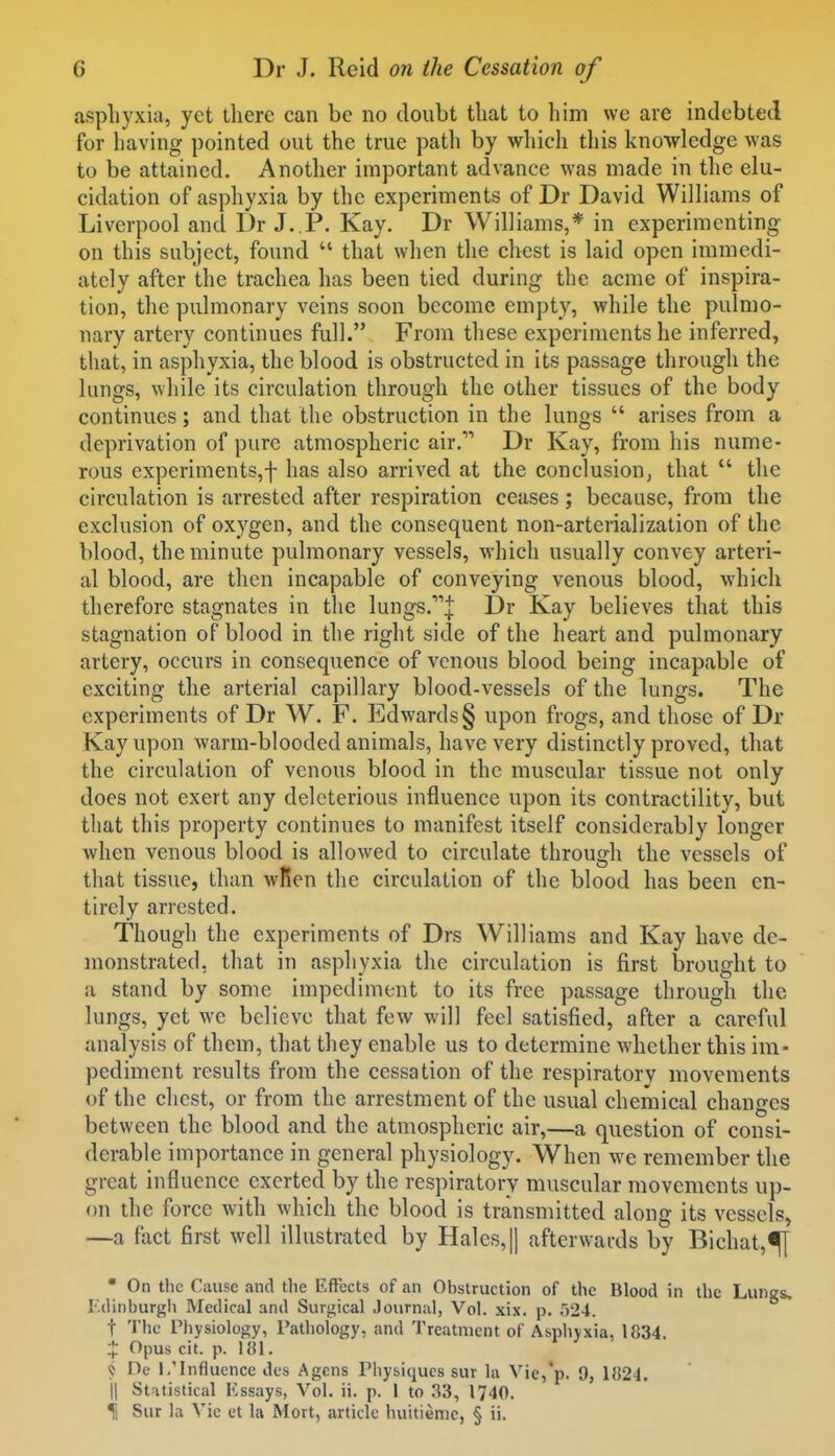 aspliyxia, yet there can be no doubt that to him we are indebted for having pointed out the true path by which tliis knowledge was to be attained. Another important advance was made in the elu- cidation of asphyxia by the experiments of Dr David Williams of Liverpool and Dr J..P. Kay. Dr Williams,* in experimenting on this subject, found  that when the chest is laid open immedi- ately after the trachea has been tied during the acme of inspira- tion, the pulmonary veins soon become empty, while the pulmo- nary artery continues full. From these experiments he inferred, that, in asphyxia, the blood is obstructed in its passage through the lungs, while its circulation through the other tissues of the body continues; and that the obstruction in the lungs  arises from a deprivation of pure atmospheric air. Dr Kay, from his nume- rous experiments,f has also arrived at the conclusion, that  the circulation is arrested after respiration ceases; because, from the exclusion of oxygen, and the consequent non-arterialization of the blood, the minute pulmonary vessels, which usually convey arteri- al blood, are then incapable of conveying venous blood, which therefore stagnates in the lungs.^j Dr Kay believes that this stagnation of blood in the right side of the heart and pulmonary artery, occurs in consequence of venous blood being incapable of exciting the arterial capillary blood-vessels of the lungs. The experiments of Dr W. F. Edwards § upon frogs, and those of Dr Kay upon warm-blooded animals, have very distinctly proved, that the circulation of venous blood in the muscular tissue not only does not exert any deleterious influence upon its contractility, but tliat this property continues to manifest itself considerably longer when venous blood is allowed to circulate through the vessels of that tissue, than wRen the circulation of the blood has been en- tirely arrested. Though the experiments of Drs Williams and Kay have de- monstrated, that in asphyxia the circulation is first brought to a stand by some impediment to its free passage through the lungs, yet we believe that few will feel satisfied, after a careful analysis of them, that they enable us to determine whether this im- pediment results from the cessation of the respiratory movements of the chest, or from the arrestment of the usual chemical changes between the blood and the atmospheric air,—a question of consi- derable importance in general physiology. When we remember the great influence exerted by the respiratory muscular movements up- on the force with which the blood is transmitted along its vessels, —a fact first well illustrated by Hales, |1 afterwards by Bichat,^ • On the Cause and the KfFects of an Obstruction of the Blood in the Lungs. I'.dinburgh Medical and Surgical Journal, Vol. xix. p. 524. t The rhysiology, I'aUiology, and Treatment of Asphyxia, 1834. ;[: Opus cit. p. 181. « De 1/lnfluence des Agcns Physiques sur la Vie,*p. 9, 1824. II Statistical Kssays, Vol. ii. p. 1 to 33, 1740. il Sur la Vic ct la Mort, article huitieme, § ii.