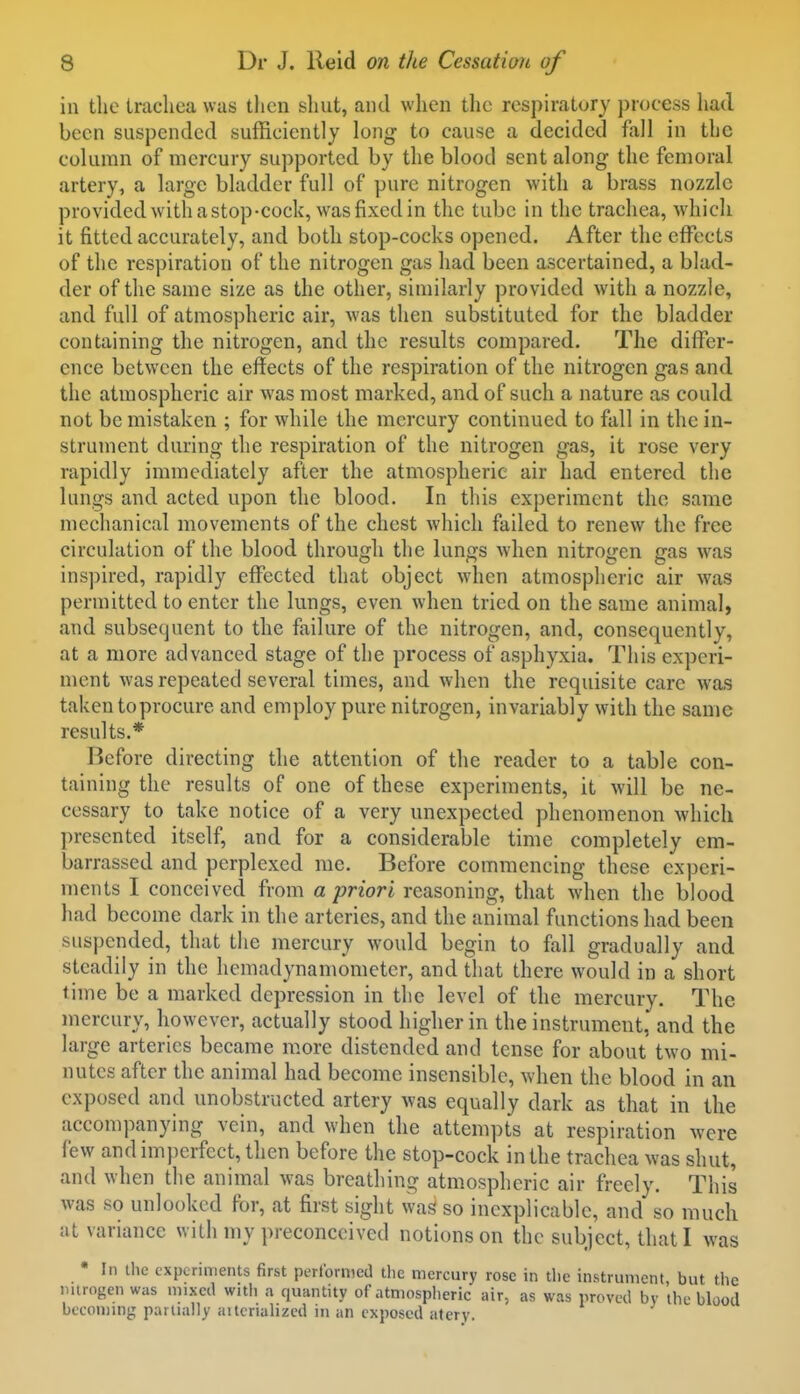 in the trachea was then shut, and when the respiratory process liad been suspended sufficiently \o]vr to cause a decided fall in the column of mercury supported by the blood sent along the femoral artery, a large bladder full of pure nitrogen with a brass nozzle provided with a stop-cock, was fixed in the tube in the trachea, which it fitted accurately, and both stop-cocks opened. After the effects of the respiration of the nitrogen gas had been ascertained, a blad- der of the same size as the other, similarly provided with a nozzle, and full of atmospheric air, was then substituted for the bladder containing the nitrogen, and the results compared. The differ- ence between the effects of the respiration of the nitrogen gas and the atmospheric air was most marked, and of such a nature as could not be mistaken ; for while the mercury continued to fall in the in- strument during the respiration of the nitrogen gas, it rose very rapidly immediately after the atmospheric air had entered the lungs and acted upon the blood. In this experiment the same mechanical movements of the chest which failed to renew the free circulation of the blood through the lungs when nitrogen gas was inspired, rapidly effected that object when atmospheric air was permitted to enter the lungs, even when tried on the same animal, and subsequent to the failure of the nitrogen, and, consequently, at a more advanced stage of the process of asphyxia. This experi- ment was repeated several times, and when the requisite care was taken to procure and employ pure nitrogen, invariably with the same results.* Before directing the attention of the reader to a table con- taining the results of one of these experiments, it will be ne- cessary to take notice of a very unexpected phenomenon Avhich presented itself, and for a considerable time completely em- barrassed and perplexed me. Before commencing these experi- ments I conceived from a priori reasoning, that when the blood had become dark in the arteries, and the animal functions had been suspended, that the mercury would begin to fall gradually and steadily in the lieniadynamometer, and that there would in a short time be a marked depression in the level of the mercury. The mercury, however, actually stood higher in the instrument, and the large arteries became more distended and tense for about two mi- nutes after the animal had become insensible, when the blood in an exposed and unobstructed artery was equally dark as that in the accompanying vein, and when the attempts at respiration were few and imperfect, then before the stop-cock in the trachea was shut, and when the animal was breathing atmospheric air freely. This was so unlookcd for, at first sight was so inexplicable, and so much at variance with my preconceived notions on the subject, that I was • In the experiments first performed the mercury rose in the instrument, but the mtrogen was mixed witli a quantity of atmosplieric air, as was proved by the blood becoming partially aitcriahzcd in an exposed atery.