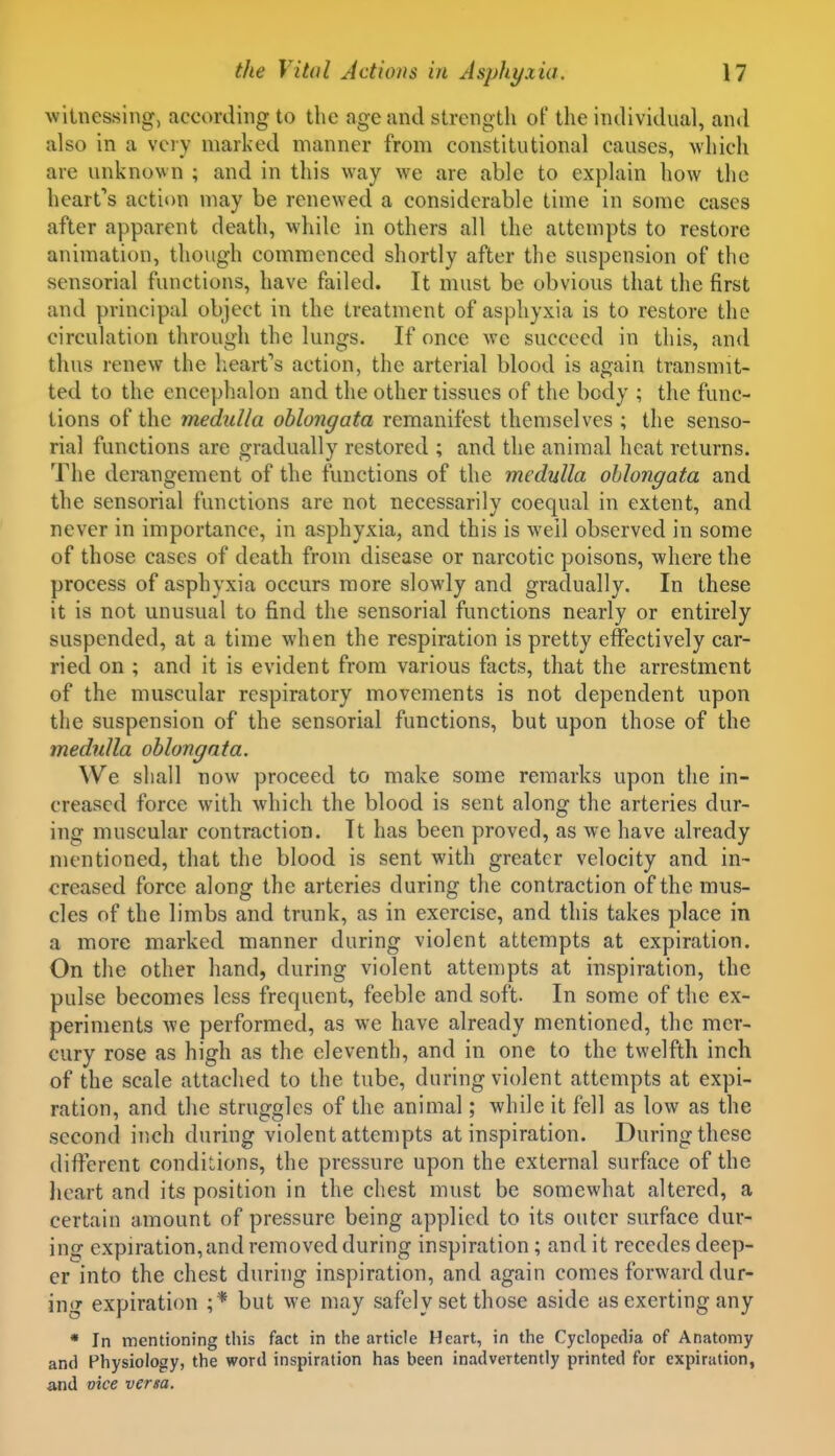 witnessing, according to the age and strength of the individual, and also in a very marked manner from constitutional causes, which are unknown ; and in this way we are able to explain how the heart's actii)n may be renewed a considerable time in some cases after apparent death, while in others all the attempts to restore animation, though commenced shortly after the suspension of the sensorial functions, have failed. It must be obvious that the first and principal object in the treatment of asphyxia is to restore the circulation through the lungs. If once we succeed in this, and thus renew the lieart''s action, the arterial blood is again transmit- ted to the encephalon and the other tissues of the body ; the func- tions of the medulla oblongata remanifest themselves ; the senso- rial functions are gradually restored ; and the animal heat returns. The derangement of the functions of the medulla oblongata and the sensorial functions are not necessarily coequal in extent, and never in importance, in asphyxia, and this is well observed in some of those cases of death from disease or narcotic poisons, where the process of asphyxia occurs more slowly and gradually. In these it is not unusual to find the sensorial functions nearly or entirely suspended, at a time when the respiration is pretty effectively car- ried on ; and it is evident from various facts, that the arrestment of the muscular respiratory movements is not dependent upon the suspension of the sensorial functions, but upon those of the medulla oblongata. We shall now proceed to make some remarks upon the in- creased force with which the blood is sent along the arteries dur- ing muscular contraction. It has been proved, as we have already mentioned, that the blood is sent with greater velocity and in- creased force along the arteries during the contraction of the mus- cles of the limbs and trunk, as in exercise, and this takes place in a more marked manner during violent attempts at expiration. On the other hand, during violent attempts at inspiration, the pulse becomes less frequent, feeble and soft. In some of the ex- periments we performed, as we have already mentioned, the mer- cury rose as high as the eleventh, and in one to the twelfth inch of the scale attached to the tube, during violent attempts at expi- ration, and the struggles of the animal; while it fell as low as the second inch during violent attempts at inspiration. During these different conditions, the pressure upon the external surface of the licart and its position in the chest must be somewhat altered, a certain amount of pressure being applied to its outer surface dur- ing expiration, and removed during inspiration; and it recedes deep- er into the chest during inspiration, and again comes forward dur- ing expiration ;* but we may safely set those aside as exerting any • In mentioning this fact in the article Heart, in the Cyclopedia of Anatomy and Physiology, the word inspiration has been inadvertently printed for expiration, and vice versa.