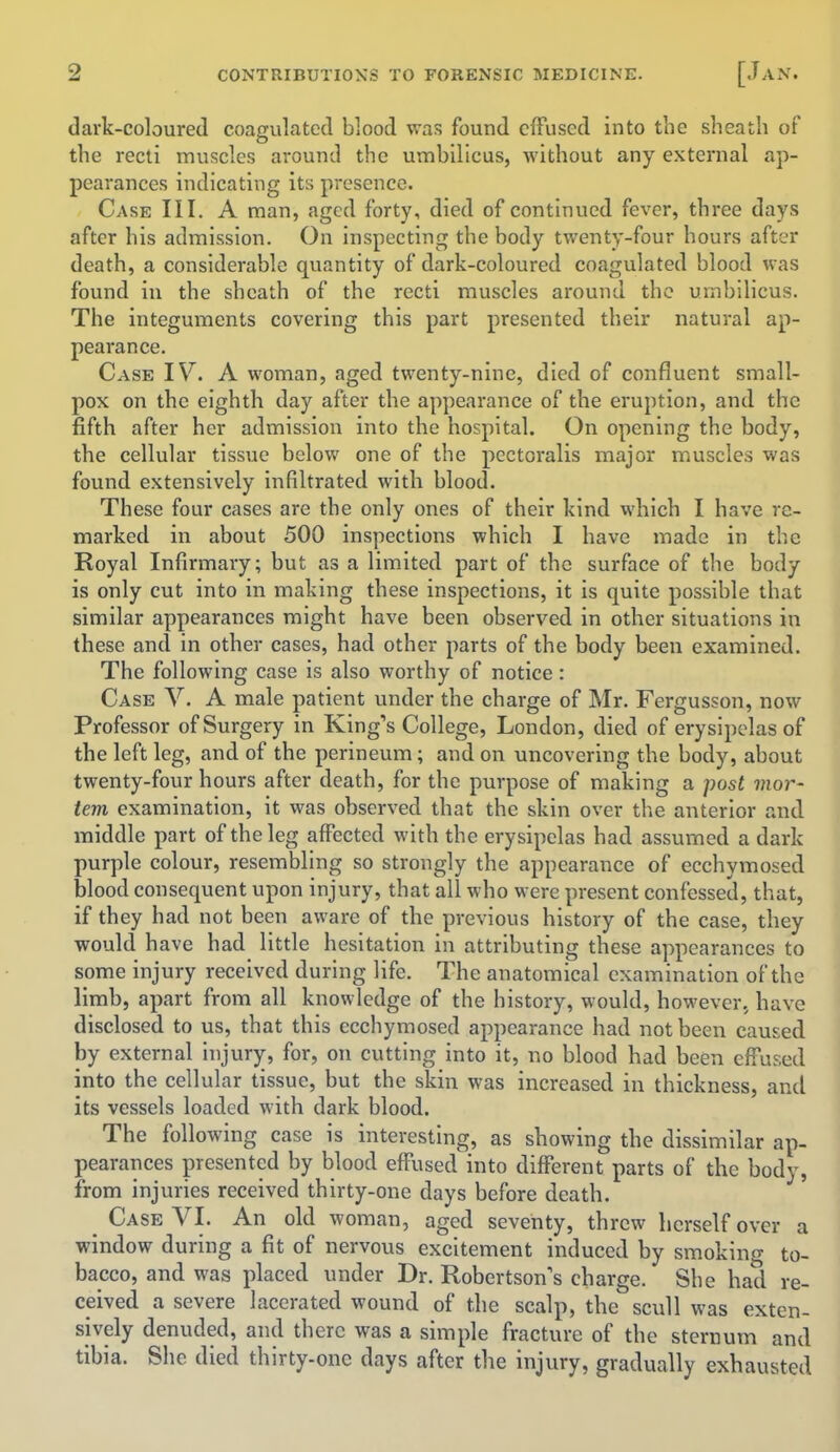 dark-coloured coagulated blood was found effused into the sheath of the recti muscles around the umbilicus, without any external ap- pearances indicating its presence. Case III. A man, aged forty, died of continued fever, three days after his admission. On inspecting the body twenty-four hours after death, a considerable quantity of dark-coloured coagulated blood was found in the sheath of the recti muscles around the umbilicus. The integuments covering this part presented their natural ap- pearance. Case IV. A woman, aged twenty-nine, died of confluent small- pox on the eighth day after the appearance of the eruption, and the fifth after her admission into the hospital. On opening the body, the cellular tissue below one of the pectoralis major muscles was found extensively infiltrated with blood. These four cases are the only ones of their kind which I have re- marked in about 500 inspections which I have made in the Royal Infirmary; but as a limited part of the surface of the body is only cut into in making these inspections, it is quite possible that similar appearances might have been observed in other situations in these and in other cases, had other parts of the body been examined. The following case is also worthy of notice: Case V. A male patient under the charge of Mr. Fergusson, now Professor of Surgery in King's College, London, died of erysipelas of the left leg, and of the perineum; and on uncovering the body, about twenty-four hours after death, for the purpose of making a post vwr- tern examination, it was observed that the skin over the anterior and middle part of the leg affected with the erysipelas had assumed a dark purple colour, resembling so strongly the appearance of ecchymosed blood consequent upon injury, that all who were present confessed, that, if they had not been aware of the previous history of the case, they would have had little hesitation in attributing these appearances to some injury received during life. The anatomical examination of the limb, apart from all knowledge of the history, would, however, have disclosed to us, that this ecchymosed appearance had not been caused by external injury, for, on cutting into it, no blood had been effused into the cellular tissue, but the skin was increased in thickness, and its vessels loaded with dark blood. The following case is interesting, as showing the dissimilar ap- pearances presented by blood effused into different parts of the body, from injuries received thirty-one days before death. _ Case VI. An old woman, aged seventy, threw herself over a window during a fit of nervous excitement induced by smoking to- bacco, and was placed under Dr. Robertson's charge. She had re- ceived a severe lacerated wound of the scalp, the scull was exten- sively denuded, and there was a simple fracture of the sternum and tibia. She died thirty-one days after the injury, gradually exhausted