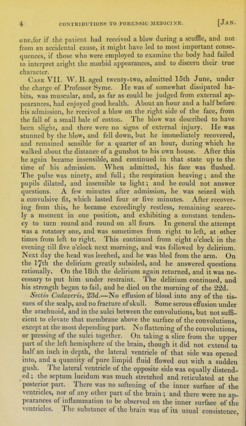 one,for if the patient had received a blow during a scuffle, and not from an accidental cause, it might have led to most important conse- quences, if those who were employed to examine the body had failed to interpret aright the morbid appearances, and to discern their true character. Case VII. W. B. aged twenty-two, admitted 15th June, under the charge of Professor Syme. He was of somewhat dissipated ha- bits, was muscular, and, as far as could be judged from external ap- pearances, had enjoyed good health. About an hour and a half before his admission, he received a blow on the right side of the face, from the fall of a small bale of cotton. The blow was described to have been slight, and there were no signs of external injury. He was stunned by the blow, and fell down, but he immediately recovered, and remained sensible for a quarter of an hour, during which he walked about the distance of a gunshot to his own house. After this he again became insensible, and continued in that state up to the time of his admission. When admitted, his face was flushed. The pulse was ninety, and full; the respiration heaving; and the pupils dilated, and insensible to light; and he could not answer questions. A few minutes after admission, he was seized with a convulsive fit, which lasted four or five minutes. After recover- ing from this, he became exceedingly restless, remaining scarce- ly a moment in one position, and exhibiting a constant tenden- cy to turn round and round on all fours. In general the attempt was a rotatory one, and was sometimes from right to left, at other times from left to right. This continued from eight o'clock in the evening till five o'clock next morning, and was followed by delirium. Next day the head was leeched, and he was bled from the arm. On the 17th the delirium greatly subsided, and he answered questions rationally. On the 18th the delirium again returned, and it was ne- cessary to put him under restraint. The delirium continued, and his strength began to fail, and he died on the morning of the 22d. Seclio Cadaveris, 23d.—No effusion of blood into any of the tis- sues of the scalp, and no fracture of skull. Some serous effusion under the arachnoid, and in the sulci between the convolutions, but not suffi- cient to elevate that membrane above the surface of the convolutions, except at the most depending part. No flattening of the convolutions, or pressing of the sulci together. On taking a slice from the upper part of the left hemisphere of the brain, though it did not extend to half an inch in depth, the lateral ventricle of that side was opened into, and a quantity of pure limpid fluid flowed out with a sudden gush. The lateral ventricle of the opposite side was equally distend- ed ; the septum lucidum was much stretched and reticulated at the posterior part. There was no softening of the inner surface of the ventricles, nor of any other part of the brain ; and there were no ap- pearances of inflammation to be observed on the inner surface of the ventricles- The substance of the brain was of its usual consistence,