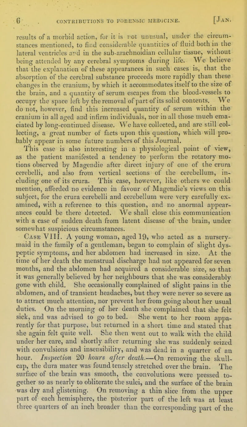 results of a morbid action, for it is rot unusual, under the circum- stances mentioned, to find considerable quantities of fluid both in the lateral ventricles ard in the sub-arachnoidian cellular tissue, without being attended by any cerebral symptoms during life. We believe that the explanation of these appearances in such cases is, that the absorption of the cerebral substance proceeds more rapidly than these changes in the cranium, by which it accommodates itself to the size of the brain, and a quantity of serum escapes from the blood-vessels to occupy the space left by the removal of part of its solid contents. We do not, however, find this increased quantity of serum within the cranium in all aged and infirm individuals, nor in all those much ema- ciated by long-continued disease. We have collected, and are still col- lecting, a great number of facts upon this question, which will pro- bably appear in some future numbers of this Journal. This case is also interesting in a physiological point of view, as the patient manifested a tendency to perform the rotatory mo- tions observed by Magendie after direct injury of one of the crura cerebelli, and also from vertical sections of the cerebellum, in- cluding one of its crura. This case, however, like others we could mention, afforded no evidence in favour of Magendie's views on this subject, for the crura cerebelli and cerebellum were very carefully ex- amined, with a reference to this question, and no anormal appear- ances could be there detected. We shall close this communication with a case of sudden death from latent disease of the brain, under somewhat suspicious circumstances. Case VIII. A young woman, aged 19> who acted as a nursery- maid in the family of a gentleman, began to complain of slight dys- peptic symptoms, and her abdomen had increased in size. At the time of her death the menstrual discharge had not appeared for seven months, and the abdomen had acquired a considerable size, so that it was generally believed by her neighbours that she was considerably gone with child. She occasionally complained of slight pains in the abdomen, and of transient headaches, but they were never so severe as to attract much attention, nor prevent her from going about her usual duties. On the morning of her death she complained that she felt sick, and was advised to go to bed. She went to her room appa- rently for that purpose, but returned in a short time and stated that she again felt quite well. She then went out to walk with the child under her care, and shortly after returning she was suddenly seized with convulsions and insensibility, and was dead in a quarter of an hour. Inspection 20 hoars after death.—On removing the skull- cap, the dura mater was found tensely stretched over the brain. The surface of the brain was smooth, the convolutions were pressed to- gether so as nearly to obliterate the sulci, and the surface of the brain was dry and glistening. On removing a thin slice from the upper part of each hemisphere, the posterior part of the left was at least three quarters of an inch broader than the corresponding part of the