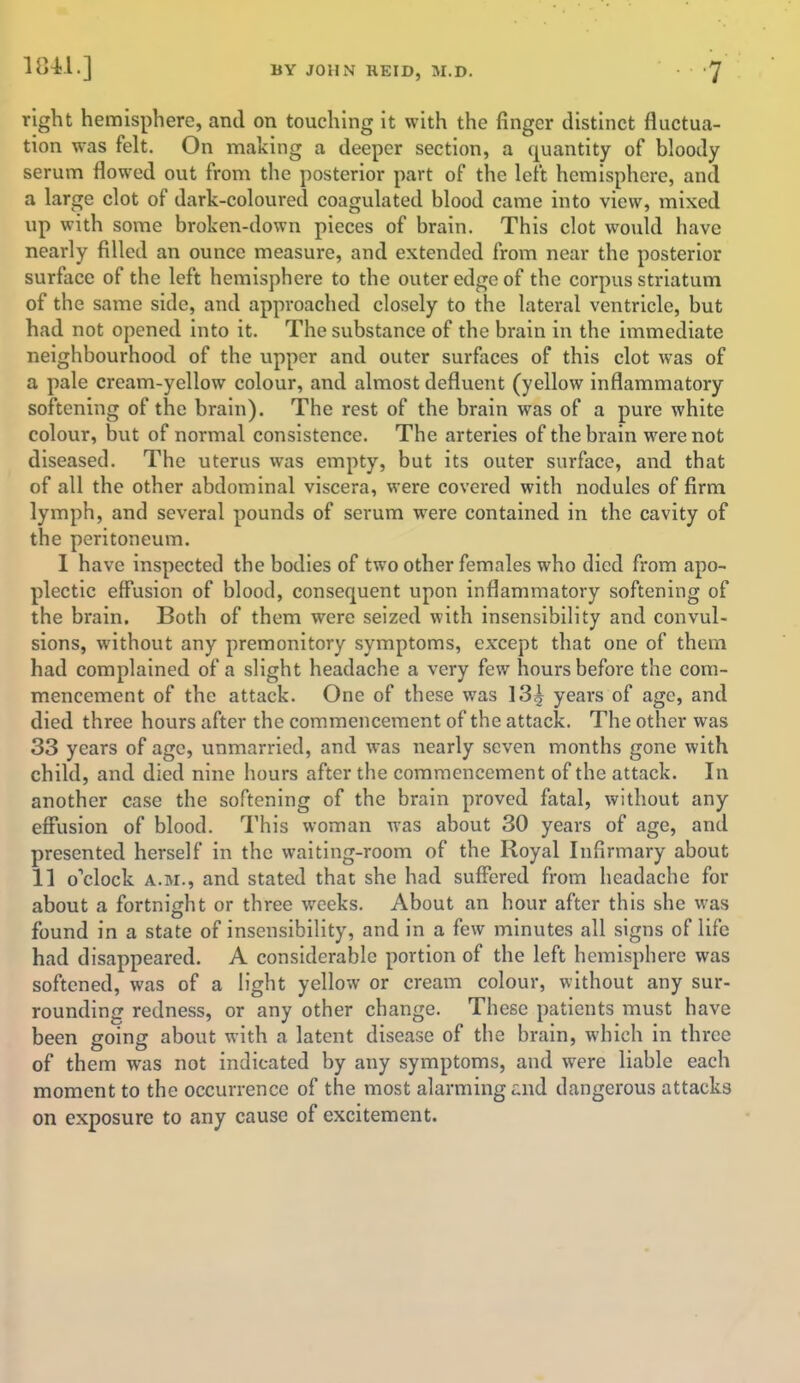 right hemisphere, and on touching it with the ringer distinct fluctua- tion was felt. On making a deeper section, a quantity of bloody serum flowed out from the posterior part of the left hemisphere, and a large clot of dark-coloured coagulated blood came into view, mixed up with some broken-down pieces of brain. This clot would have nearly filled an ounce measure, and extended from near the posterior surface of the left hemisphere to the outer edge of the corpus striatum of the same side, and approached closely to the lateral ventricle, but had not opened into it. The substance of the brain in the immediate neighbourhood of the upper and outer surfaces of this clot was of a pale cream-yellow colour, and almost defluent (yellow inflammatory softening of the brain). The rest of the brain was of a pure white colour, but of normal consistence. The arteries of the brain were not diseased. The uterus was empty, but its outer surface, and that of all the other abdominal viscera, were covered with nodules of firm lymph, and several pounds of serum were contained in the cavity of the peritoneum. I have inspected the bodies of two other females who died from apo- plectic effusion of blood, consequent upon inflammatory softening of the brain. Both of them were seized with insensibility and convul- sions, without any premonitory symptoms, except that one of them had complained of a slight headache a very few hours before the com- mencement of the attack. One of these was 13<j years of age, and died three hours after the commencement of the attack. The other was 33 years of age, unmarried, and was nearly seven months gone with child, and died nine hours after the commencement of the attack. In another case the softening of the brain proved fatal, without any effusion of blood. This woman was about 30 years of age, and presented herself in the waiting-room of the Royal Infirmary about 11 o'clock a.m., and stated that she had suffered from headache for about a fortnight or three weeks. About an hour after this she was found in a state of insensibility, and in a few minutes all signs of life had disappeared. A considerable portion of the left hemisphere was softened, was of a light yellow or cream colour, without any sur- rounding redness, or any other change. These patients must have been going about with a latent disease of the brain, which in three of them was not indicated by any symptoms, and were liable each moment to the occurrence of the most alarming and dangerous attacks on exposure to any cause of excitement.