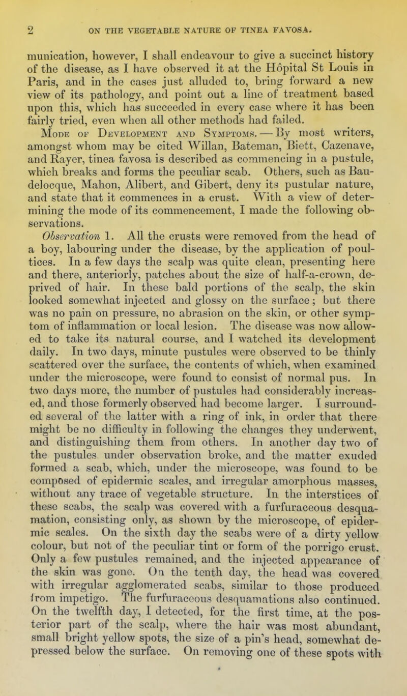 munication, however, I shall endeavour to give a succinct history of the disease, as I have observed it at the Hopital St Louis in Paris, and in the cases just alluded to, bring forward a new view of its pathology, and point out a line of treatment based upon this, which has succeeded in every case where it has been fairly tried, even when all other methods had failed. Mode of Development and Symptoms. — 13y most writers, amongst whom may be cited Willan, Bateman, Biett, Cazenave, and Rayer, tinea favosa is described as commencing in a pustule, which breaks and forms the peculiar scab. Others, such as Bau- delocque, Mahon, Alibert, and Gibert, deny its pustular nature, and state that it commences in a crust. With a view of deter- mining the mode of its commencement, I made the following ob- servations. Observation 1. All the crusts were removed from the head of a boy, labouring under the disease, by the application of poul- tices. In a few days the scalp was quite clean, presenting here and there, anteriorly, patches about the size of half-a-crown, de- prived of hair. In these bald portions of the scalp, the skin looked somewhat injected and glossy on the surface; but there was no pain on pressure, no abrasion on the skin, or other symp- tom of inflammation or local lesion. The disease was now allow- ed to take its natural course, and I watched its development daily. In two days, minute pustules were observed to be thinly scattered over the surface, the contents of which, when examined under the microscope, were found to consist of normal pus. In two days more, the number of pustules had considerably increas- ed, and those formerly observed had become larger. I surround- ed several of the latter with a ring of ink, in order that there might be no difficulty in following the changes they underwent, and distinguishing them from others. In another day two of the pustules under observation broke, and the matter exuded formed a scab, which, under the microscope, was found to be composed of epidermic scales, and irregular amorphous masses, without any trace of vegetable structure. In the interstices of these scabs, the scalp was covered with a furfuraceous desqua- mation, consisting only, as shown by the microscope, of epider- mic scales. On the sixth day the scabs were of a dirty yellow colour, but not of the peculiar tint or form of the porrigo crust. Only a few pustules remained, and the injected appearance of the skin was gone. On the tenth day, the head was covered with irregular agglomerated scabs, similar to those produced from impetigo. The furfuraceous desquamations also continued. On the twelfth day, I detected, for the first time, at the pos- terior part of the scalp, where the hair was most abundant, small bright yellow spots, the size of a pin s head, somewhat de- pressed below the surface. On removing one of these spots with