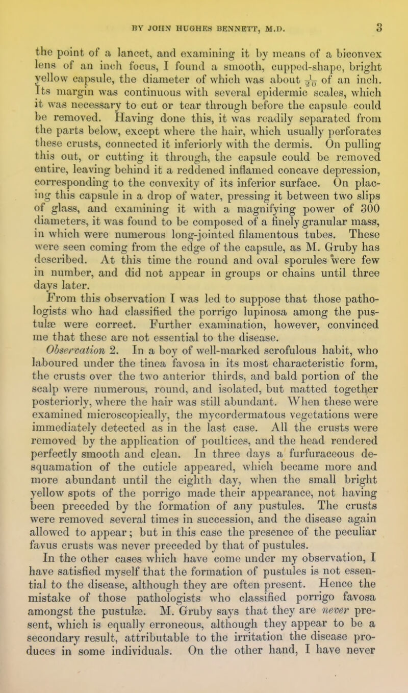 the point of a lancet, and examining it by means of a biconvex lens of an inch focus, I found a smooth, cupped-shape, bright yellow capsule, the diameter of which was about of an inch. Its margin was continuous with several epidermic scales, which it was necessary to cut or tear through before the capsule could be removed. Having done this, it was readily separated from the parts below, except whore the hair, which usually perforates tliese crusts, connected it inferiorly with the dermis. On pulling this out, or cutting it through, the capsule could be removed entire, leaving behind it a reddened inflamed concave depression, corresponding to the convexity of its inferior surface. On plac- ing this capsule in a drop of water, pressing it between two slips of glass, and examining it with a magnifying power of 800 diameters, it was found to be composed of a finely granular mass, in which were numerous long-jointed filamentous tubes. These were seen coming from the edge of the capsule, as M. Gruby has described. At this time the round and oval sporules were few in number, and did not appear in groups or chains until three days later. From this observation I was led to suppose that those patho- logists who had classified the porrigo lupinosa among the pus- tulae were correct. Further examination, however, convinced me that these are not essential to the disease. Observation 2. In a boy of well-marked scrofulous habit, who laboured under the tinea favosa in its most characteristic form, the crusts over the two anterior thirds, and bald portion of the scalp were numerous, round, and isolated, but matted together posteriorly, where the hair was still abundant. When these were examined microscopically, the mycordermatous vegetations were immediately detected as in the last case. All the crusts were removed by the application of poultices, and the head rendered perfectly smooth and cjean. In three days a furfuraceous de- squamation of the cuticle appeared, which became more and more abundant until the eighth day, when the small bright yellow spots of the porrigo made their appearance, not having been preceded by the formation of any pustules. The crusts were removed several times in succession, and the disease again allowed to appear; but in this case the presence of the peculiar favus crusts was never preceded by that of pustules. In the other cases which have come under my observation, I have satisfied myself that the formation of pustules is not essen- tial to the disease, although they are often present. Hence the mistake of those pathologists who classified porrigo favosa amongst the pustulse. M. Gruby says that they are never pre- sent, which is equally erroneous, although they appear to be a secondary result, attributable to the irritation the disease pro- duces in some individuals. On the other hand, I have never