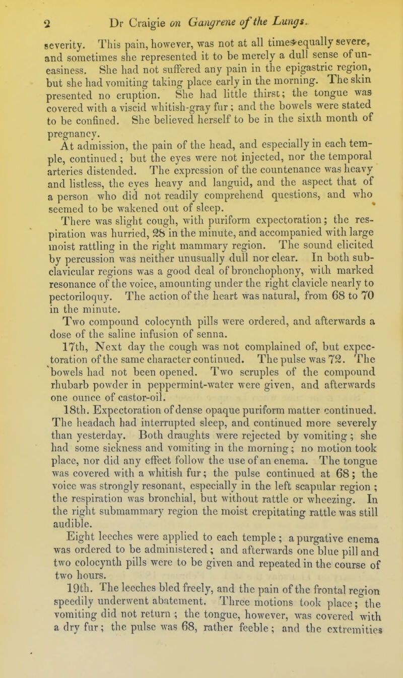 severity. This pain, however, was not at all time;*'equally severe, and sometimes she represented it to be merely a dull sense of un- easiness. She had not suffered any pain in the epigastric region, but she had vomiting taking place early in the morning. The skin presented no eruption. She had little thirst; the tongue was covered with a viscid whitish-gray fur; and the bowels were stated to be confined. She believed herself to be in the sixth month of pregnancy. At admission, the pain of the head, and especially in each tem- ple, continued; but the eyes were not injected, nor the temporal arteries distended. The expression of the countenance was heavy and listless, the eyes heavy and languid, and the aspect that of a person who did not readily comprehend questions, and who seemed to be wakened out of sleep. There was slight cough, with puriform expectoration; the res- piration was hurried, 28 in the minute, and accompanied with large moist rattling in the right mammary region. The sound elicited by percussion was neither unusually dull nor clear. In both sub- clavicular regions was a good deal of bronchophony, with marked resonance of the voice, amounting under the right clavicle nearly to pectoriloquy. The action of the heart was natural, from 68 to 70 in the minute. Two compound colocynth pills were ordered, and afterwards a dose of the saline infusion of senna. 17th, Next day the cough was not complained of, but expec- toration of the same character continued. The pulse was 72. The bowels had not been opened. Two scruples of the compound rhubarb powder in peppermint-water were given, and afterwards one ounce of castor-oil. 18th. Expectoration of dense opaque puriform matter continued. The headach had interrupted sleep, and continued more severely than yesterday. Both draughts were rejected by vomiting ; she had some sickness and vomiting in the morning; no motion took place, nor did any effect follow the use of an enema. The tongue was covered with a whitish fur; the pulse continued at 68; the voice was strongly resonant, especially in the left scapular region ; the respiration was bronchial, but without rattle or wheezing. In the right submammary region the moist crepitating rattle was still audible. Eight leeches were applied to each temple; a purgative enema was ordered to be administered; and afterwards one blue pill and two colocynth pills were to be given and repeated in the course of two hours. 19th. The leeches bled freely, and the pain of the frontal region speedily underwent abatement. Three motions took place ;°the vomiting did not return ; the tongue, however, was covered with a dry fur; the pulse was 68, rather feeble; and the extremities