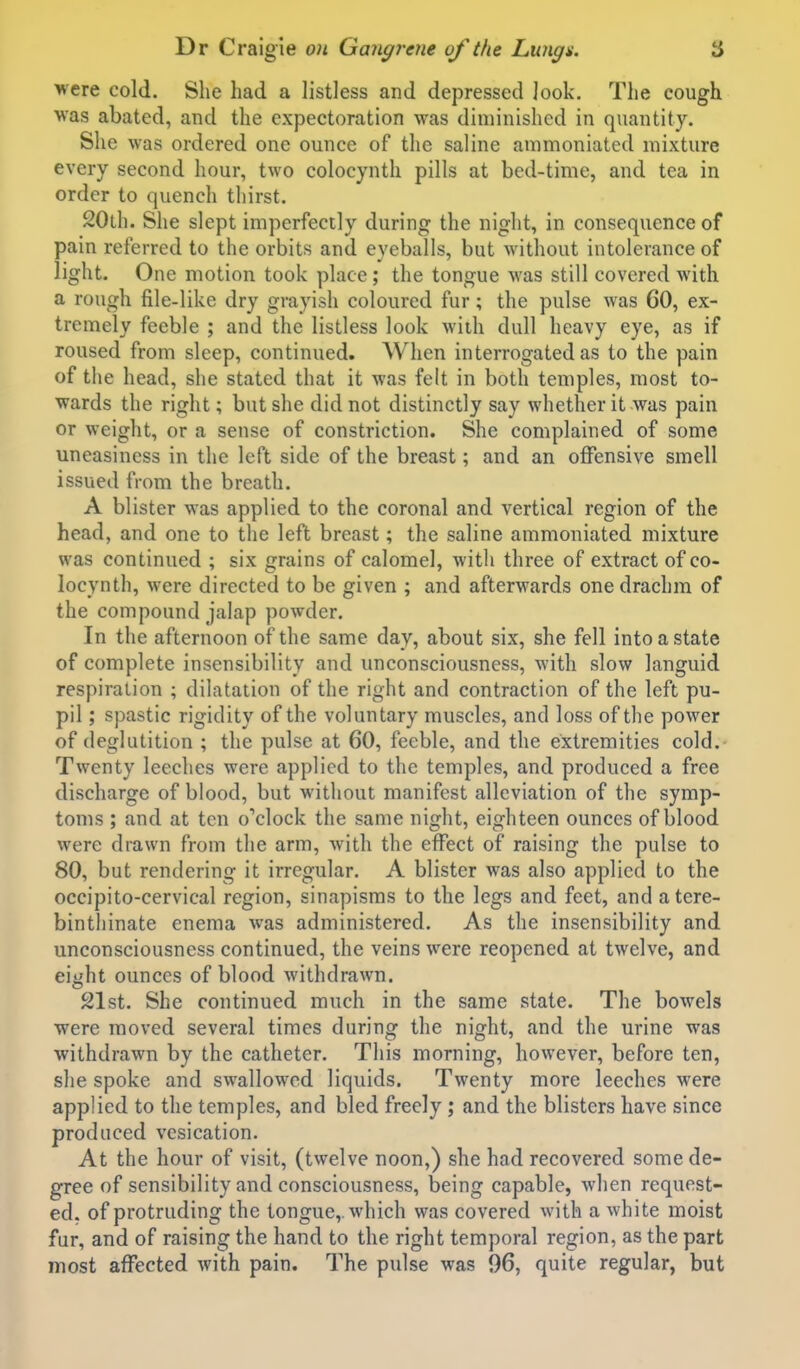 were cold. She had a listless and depressed look. The cough was abated, and the expectoration was diminished in quantity. She was ordered one ounce of the saline ammoniated mixture every second hour, two colocynth pills at bed-time, and tea in order to quench thirst. 20th. She slept imperfectly during the night, in consequence of pain referred to the orbits and eyeballs, but without intolerance of light. One motion took place; the tongue was still covered with a rough file-like dry grayish coloured fur; the pulse was 60, ex- tremely feeble ; and the listless look with dull heavy eye, as if roused from sleep, continued. When interrogated as to the pain of the head, she stated that it was felt in both temples, most to- wards the right; but she did not distinctly say whether it was pain or weight, or a sense of constriction. She complained of some uneasiness in the left side of the breast; and an offensive smell issued from the breath. A blister was applied to the coronal and vertical region of the head, and one to the left breast; the saline ammoniated mixture was continued ; six grains of calomel, with three of extract of co- locynth, were directed to be given ; and afterwards one drachm of the compound jalap powder. In the afternoon of the same day, about six, she fell into a state of complete insensibility and unconsciousness, with slow languid respiration ; dilatation of the right and contraction of the left pu- pil ; spastic rigidity of the voluntary muscles, and loss of the power of deglutition ; the pulse at 60, feeble, and the extremities cold.- Twenty leeches were applied to the temples, and produced a free discharge of blood, but without manifest alleviation of the symp- toms ; and at ten oVlock the same night, eighteen ounces of blood were drawn from the arm, with the effect of raising the pulse to 80, but rendering it irregular. A blister was also applied to the occipito-cervical region, sinapisms to the legs and feet, and a tere- binthinate enema was administered. As the insensibility and unconsciousness continued, the veins were reopened at twelve, and eight ounces of blood withdrawn. 21st. She continued much in the same state. The bowels were moved several times during the night, and the urine was withdrawn by the catheter. This morning, however, before ten, she spoke and swallowed liquids. Twenty more leeches were applied to the temples, and bled freely ; and the blisters have since produced vesication. At the hour of visit, (twelve noon,) she had recovered some de- gree of sensibility and consciousness, being capable, when request- ed, of protruding the tongue,, which was covered with a white moist fur, and of raising the hand to the right temporal region, as the part most affected with pain. The pulse was 96, quite regular, but