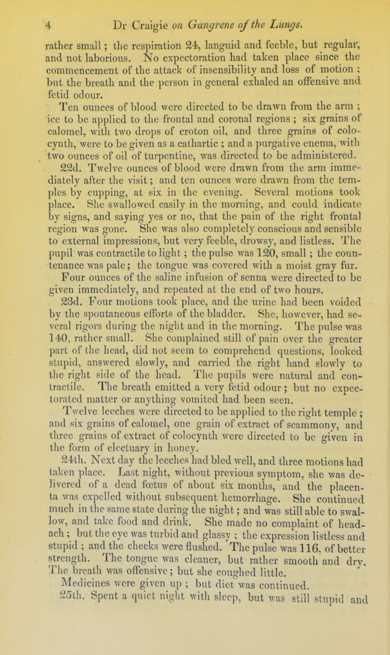 ratlicr small; the respiration 24, languid and feeble, but regular, and not laborious. No expectoration had taken place since the commencement of the attack of insensibility and loss of motion ; but the breath and the person in general exhaled an offensive and fetid odour. Ten ounces of blood were directed to be drawn from the arm ; ice to be applied to the frontal and coronal regions ; six grains of calomel, with two drops of croton oil, and three grains of colo- cynth, were to be given as a cathartic ; and a purgative enema, with two ounces of oil of turpentine, was directed to be administered. 22d. Twelve ounces of blood were drawn from the arm imme- diately after the visit; and ten ounces were drawn from the tem- ples by cupping, at six in the evening. Several motions took place. She swallowed easily in the morning, and could indicate by signs, and saying yes or no, that the pain of the right frontal region was gone. She was also completely conscious and sensible to external impressions, but very feeble, drowsy, and listless. The pupil was contractile to light; the pulse was 120, small; the coun- tenance was pale; the tongue was covered with a moist gray fur. Four ounces of the saline infusion of senna were directed to be given immediately, and repeated at the end of two hours. 23d. Four motions took place, and the urine had been voided by the spontaneous efforts of the bladder. She, however, had se- veral rigors during the night and in the morning. The pulse was 140, rather small. She complained still of pain over the greater part of the head, did not seem to comprehend questions, looked stupid, answered slowly, and carried the right hand slowly to the right side of the head. The pupils were natural and con- tractile. The breath emitted a very fetid odour; but no expec- torated matter or anything vomited had been seen. Twelve leeches were directed to be applied to the right temple ; and six grains of calomel, one grain of extract of scammony, and three grains of extract of colocynth were directed to be given in the form of electuary in honey. 24tli. Next day the leeches had bled well, and three motions had taken place. Last night, without previous symptom, she was de- livered of a dead foetus of about six months, and the placen- ta was expelled without subsequent hemorrhage. She continued much in the same state daring the night; and was still able to swal- low, and take food and drink. She made no complaint of hcad- ach ; but the eye was turbid and glassy ; the expression listless and stupid ; and the cheeks were flushed. The pulse was 116, of better strength. The tongue was cleaner, but rather smooth and drv. The breath was offensive; but she coughed little. Medicines were given up ; but dietwas continued. 25th. Spent a quiet night with sleep, but was still stupid and