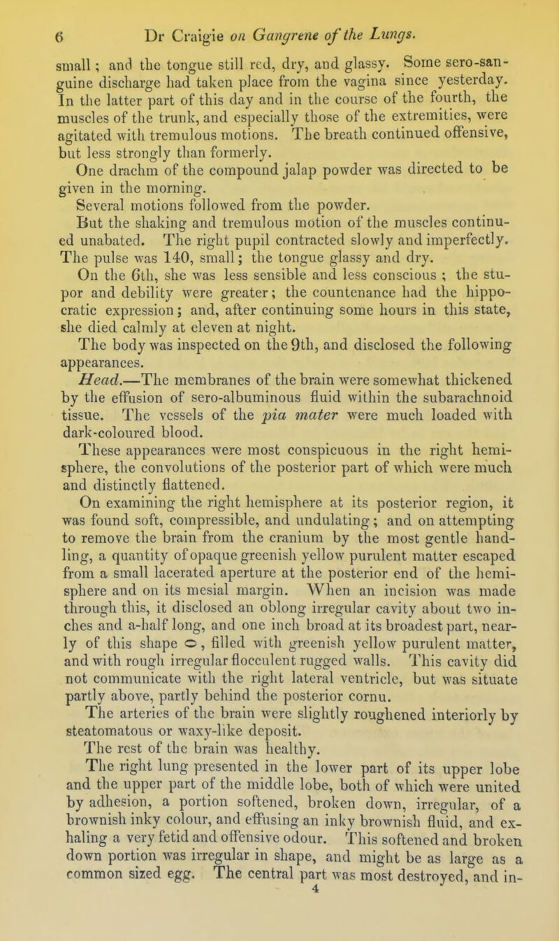 small; and the tongue still red, dry, and glassy. Some sero-san- guine discharge had taken place from the vagina since yesterday. In the latter part of this day and in the course of the fourth, the muscles of the trunk, and especially those of the extremities, were agitated with tremulous motions. The breath continued offensive, but less strongly than formerly. One drachm of the compound jalap powder was directed to be given in the morning. Several motions followed from the powder. But the shaking and tremulous motion of the muscles continu- ed unabated. The right pupil contracted slowly and imperfectly. The pulse was 140, small; the tongue glassy and dry. On the 6th, she was less sensible and less conscious ; the stu- por and debility were greater; the countenance had the hippo- cratic expression; and, after continuing some hours in this state, she died calmly at eleven at night. The body was inspected on the 9th, and disclosed the following appearances. Head.—The membranes of the brain were somewhat thickened by the effusion of sero-albuminous fluid within the subarachnoid tissue. The vessels of the pia mater were much loaded with dark-coloured blood. These appearances were most conspicuous in the right hemi- sphere, the convolutions of the posterior part of which were much and distinctly flattened. On examining the right hemisphere at its posterior region, it was found soft, compressible, and undulating; and on attempting to remove the brain from the cranium by the most gentle hand- ling, a quantity of opaque greenish yellow purulent matter escaped from a small lacerated aperture at the posterior end of the hemi- sphere and on its mesial margin. When an incision was made through this, it disclosed an oblong irregular cavity about two in- ches and a-half long, and one inch broad at its broadest part, near- ly of this shape o, filled with greenish yellow purulent matter, and with rougli irregular flocculent rugged walls. This cavity did not communicate with the right lateral ventricle, but was situate partly above, partly behind the posterior cornu. The arteries of the brain were slightly roughened interiorly by steatomatous or waxy-like deposit. The rest of the brain was healthy. The right lung presented in the lower part of its upper lobe and the upper part of the middle lobe, both of which were united by adhesion, a portion softened, broken down, irregular, of a brownish inky colour, and effusing an inky brownish fluid, and ex- haling a very fetid and oflTensive odour. This softened and broken down portion Avas irregular in shape, and might be as large as a common sized egg. The central part was most destroyed, and in-