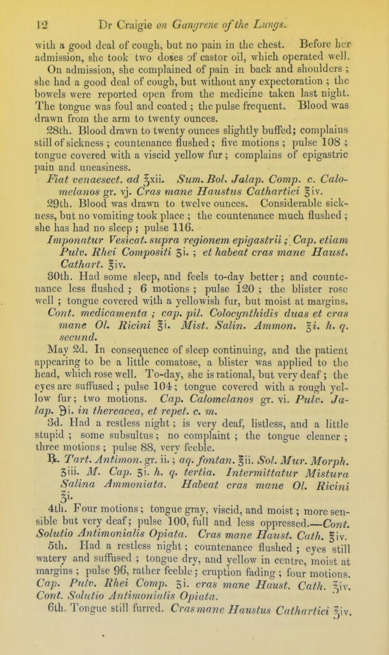 ■with a good deal of cough, but no pain in the chest. Before her admission, she took two doses of castor oil, which o}3erated well. On admission, she complained of pain in back and shoulders ; she had a good deal of cough, but without any expectoration ; the bowels were reported open from the medicine taken last night. The tongue was foul and coated ; the pulse frequent. Blood was drawn from the arm to twenty ounces, 28th. Blood drawn to twenty ounces slightly buffed; complains still of sickness ; countenance flushed; five motions ; pulse 108 ; tongue covered with a viscid yellow fur; complains of epigastric pain and uneasiness. Fiat venaesect. ad ^xii. Sum. Bol. Jalap. Comp. c. Calo- melaiios gr. vj. Cras mane Haustus Cathartici §iv. 29th. Blood was drawn to twelve ounces. Considerable sick- ness, but no vomiting took place ; the countenance much flushed ; she has had no sleep ; pulse 116. Imponatur Vesicat. supra regionem epigastrii; Cap. etiam Pulv. Rhei Compositi ^i. ; et haheat cras mane Haust, Cathart. §iv. 80th. Had some sleep, and feels to-day better; and counte- nance less flushed ; 6 motions ; pulse 120 ; the blister rose well ; tongue covered with a yellowish fur, but moist at margins. Cont. medicamenta ; cop. pil. Colocynthidis duas et cras mane 01. Ricini §1. Mist. Salin. Ammon. gi. h. q. secund. May 2d. In consequence of sleep continuing, and the patient appearing to be a little comatose, a blister was applied to the head, which rose well. To-day, she is rational, but very deaf; the eyes are suflrised ; pulse 104; tongue covered Avith a rough yel- low fur; two motions. Cap. Calomelanos gr. vi. Pulu. Ja- lap. 91. in thereacea, et repet. c. m. 3d. Had a restless night; is very deaf, listless, and a little stupid ; some subsultus; no complaint ; the tongue cleaner ; three motions ; pulse 88, very feeble. Be. Tart. Antimon. gr. ii.; aq. fontan. f ii. Sol. Mur. Morph. 5iii. M. Cap. h. q. tertia. Intermittatur Mistura Salina Ainmoniata. Haheat cras mane 01. Ricini 4th. Four motions ; tongue gray, viscid, and moist; more sen- sible but very deaf; pulse 100, full and less oppressed. Cont. Solutio Antimonialis Opiata. Cras mane Haust. Cath. §iv. 5th. Had a restless night; countenance flushed ; eyes still watery and sufl^used ; tongue dry, and yellow in centre, moist at margins ; pulse 96, rather feeble; eruption fading ; four motions. Cap. Pulv. Rhei Comp. 3i. eras mane Haust. Cath. ^^,iv. Cont. Solutio Antimonialis Opiata. 6th. Tongue still furred. Cras mane Haustus Cathartici ?,iv.