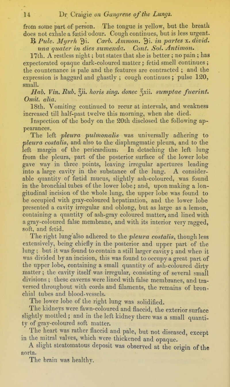 from some part of person. The tongue is yellow, but the breath does not exhale a fceticl odour. Cough continues, but is less urgent. 1^ Puh. Myrrh 9i. Carb. Amman. Bi. in partes x. divid. una quater in dies sumenda. Cant. Sol. Antimon. 17th. A restless night; but states that she is better ; no pain ; has expectorated opaque dark-coloured matter; fetid smell continues ; the countenance is pale and the features arc contracted ; and the expression is haggard and ghastly ; cough continues ; pulse 120, small. Hob. Vin. Hub. ^ii. horis sing, donee ^xii. sumptae fuerint. Omit. alia. 18th. Vomiting continued to recur at intervals, and weakness increased till half-past twelve this morning, when she died. Inspection of the body on the 20th disclosed the following ap- pearances. The left pleura pulmonalis was universally adhering to pleura costalis, and also to the diaphragmatic pleura, and to the left margin of the pericardium. In detaching the left lung from the pleura, part of the posterior surface of the lower lobe gave way in three points, leaving irregular apertures leading into a lar^e cavitv in the substance of the lunsf. A consider- able quantity of foetid mucus, slightly ash-coloured, was found in the bronchial tubes of the lower lobe; and, upon making a lon- gitudinal incision of the Avhole lung, the upper lobe was found to be occupied with gray-coloured hepatization, and the lower lobe presented a cavity irregular and oblong, but as large as a lemon, containing a quantity of ash-gray coloured matter, and lined with a gray-coloured false membrane, and with its interior very ragged, soft, and fetid. The right lung'also adhered to the pleura costalis, though less extensively, being chiefly in the posterior and upper part of the lung; but it was found to contain a still larger cavity; and when it was divided by an incision, this was found to occupy a great part of the upper lobe, containing a small quantity of asli-coloured dirty matter; the cavity itself was irregular, consisting of several small divisions ; these caverns were lined with false membranes, and tra- versed throughout with cords and filaments, the remains of bron- chial tubes and blood-vessels. The lower lobe of the right lung was solidified. The kidneys were fawn-coloured and flaccid, the exterior surface slightly mottled ; and in the left kidney there was a small quanti- ty of gray-coloured soft matter. The heart was rather flaccid and pale, but not diseased, except in the mitral valves, which were thickened and opaque. A slight steatomatous deposit was observed at the origin of the aorta. The brain was healthy.