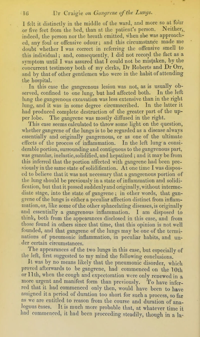 I felt it distinctly in the middle of the ward, and more so at foiir or five feet from the bed, than at the patient's person. Neither,, indeed, the person nor the breath emitted, when sli€ was approach- ed, any foul or offensive odour; and this circumstance made me doubt whether I was correct in referring the offensive smell to this individual; and, consequently, 1 did not record the fact as a symptom until I was assured that T could not be mistaken, by the concurrent testimony both of my clerks, Dr Roberts and Dr Orr, and by that of other gentlemen who were in the habit of attending the hospital. In this case the gangrenous lesion was not, as is usually ob- served, confined to one lung, but had affected both. In the left lung the gangrenous excavation was less extensive than in the right lung, and it was in some degree circumscribed. In the latter it had produced complete destruction of the greater part of the up- per lobe. The gangrene was mostly diffused in the right. This case seems calculated to throw some light on the question, whether gangrene of the lungs is to be regarded as a disease always essentially and originally gangrenous, or as one of the ultimate effects of the process of inflammation. In the left lung a consi- derable portion, surrounding and contiguous to the gangrenous part, w as granular, inelastic, solidified, and hepatized ; and it may be from this inferred that the portion affected with gangrene had been pre- viously in the same state of solidification. At one time I w^as dispos- ed to believe that it was not necessary that a gangrenous portion of the lung should be previously in a state of inflammation and solidi- fication, but that it passed suddenly and originally, without interme- diate stage, into the state of gangrene; in other words, that gan- grene of the lungs is either a peculiar affection distinct from inflam- mation, or, like some of the other sphacelating diseases, is originally and essentially a gangrenous inflammation. I am disposed to think, both from the appearances disclosed in this case, and from those found in others since that time, that this opinion is not well founded, and that gangrene of the lungs may be one of the termi- nations of pneumonic inflammation, in peculiar habits, and un- der certain circumstances. The appearances of the two lungs in this case, but especially of the left, first suggested to my mind the following conclusions. It was by no means likely that the pneumonic disorder, which proved afterwards to be gangrene, had commenced on the 10th orllth, when the cough and expectoration were only renewed in a more urgent and manifest form than previously. To have infer- red that it had commenced only then, would have been to have assigned it a period of duration too short for such a process, so far as we are entitled to reason from the course and duration of ana- logous eases. It is much more probable that, at whatever time it had commenced, it had been proceeding steadily, though in a la-