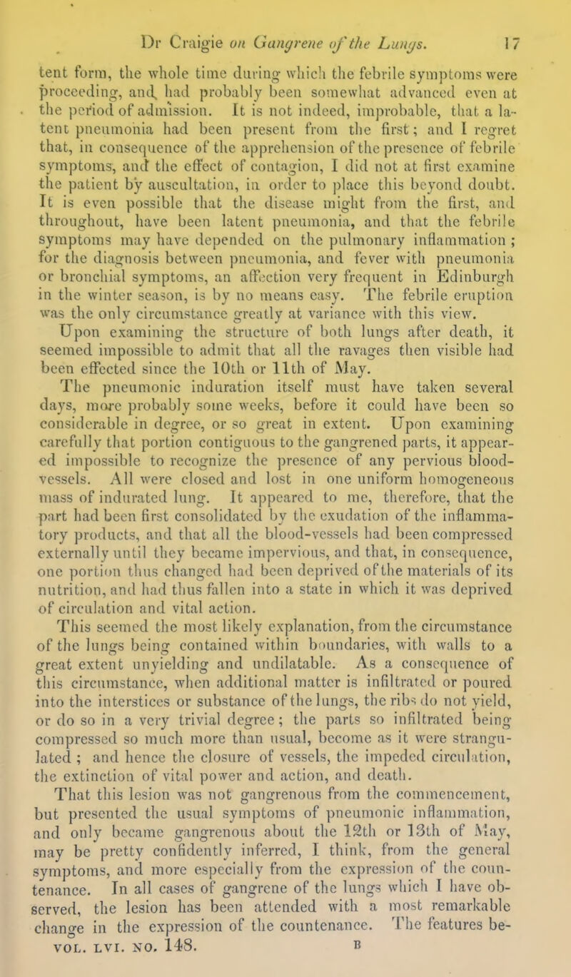 tent form, the whole time during whicli the febrile symptoms were proceeding, and^ had probably been somewhat advanced even at the period of admission. It is not indeed, improbable, that a la- tent pneumonia had been present from the first; and I regret that, in consequence of the apprehension of the presence of febrile symptoms, and the effect of contagion, I did not at first examine the patient by auscultation, in order to ])lace this beyond doubt. It is even possible that the disease might from the first, and throughout, have been latent pneumonia, and that the febrile symptoms may have depended on the pulmonary inflammation ; for the diagnosis between pneumonia, and fever with pneumonia or bronchial symptoms, an afTection very frequent in Edinburgh in the winter season, is by no means easy. The febrile eruption was the only circumstance greatly at variance with this view. Upon examining the structure of both lungs after death, it seemed impossible to admit that all the ravages then visible had been effected since the 10th or 11th of May. The pneumonic induration itself must have taken several days, more probably some weeks, before it could have been so considerable in degree, or so great in extent. Upon examining carefully that portion contiguous to the gangrened jjarts, it appear- ed impossible to recognize the presence of any pervious blood- vessels. All were closed and lost in one uniform homogeneous mass of indurated lung. It appeared to me, therefore, that the part had been first consolidated by the exudation of the inflamma- tory products, and that all the blood-vessels had been compressed externally until they became impervious, and that, in consc(}uence, one portion thus changed had been deprived of the materials of its nutrition, and had thus fldlen into a state in which it was deprived of circulation and vital action. This seemed the most likely explanation, from the circumstance of the lunijs beina: contained within boundaries, with walls to a great extent unyielding and undilatable. As a consequence of this circumstance, when additional matter is infiltrated or poured into the interstices or substance of the lungs, the rib-^. do not yield, or do so in a very trivial degree; the parts so infiltrated being compressed so much more than usual, become as it were strangu- lated ; and hence the closure of vessels, the impeded circulation, the extinction of vital power and action, and death. That this lesion was not gangrenous from the commencement, but presented the usual symptoms of pneumonic inflammation, and only became gangrenous about the 12th or 13th of May, may be pretty confidently inferred, I think, from the general symptoms, and more especially from the expression of the coun- tenance. In all cases of gangrene of the lungs which I have ob- served, the lesion has been attended with a most remarkable change in the expression of the countenance. The features be- VOL. LVI. NO. 148. B