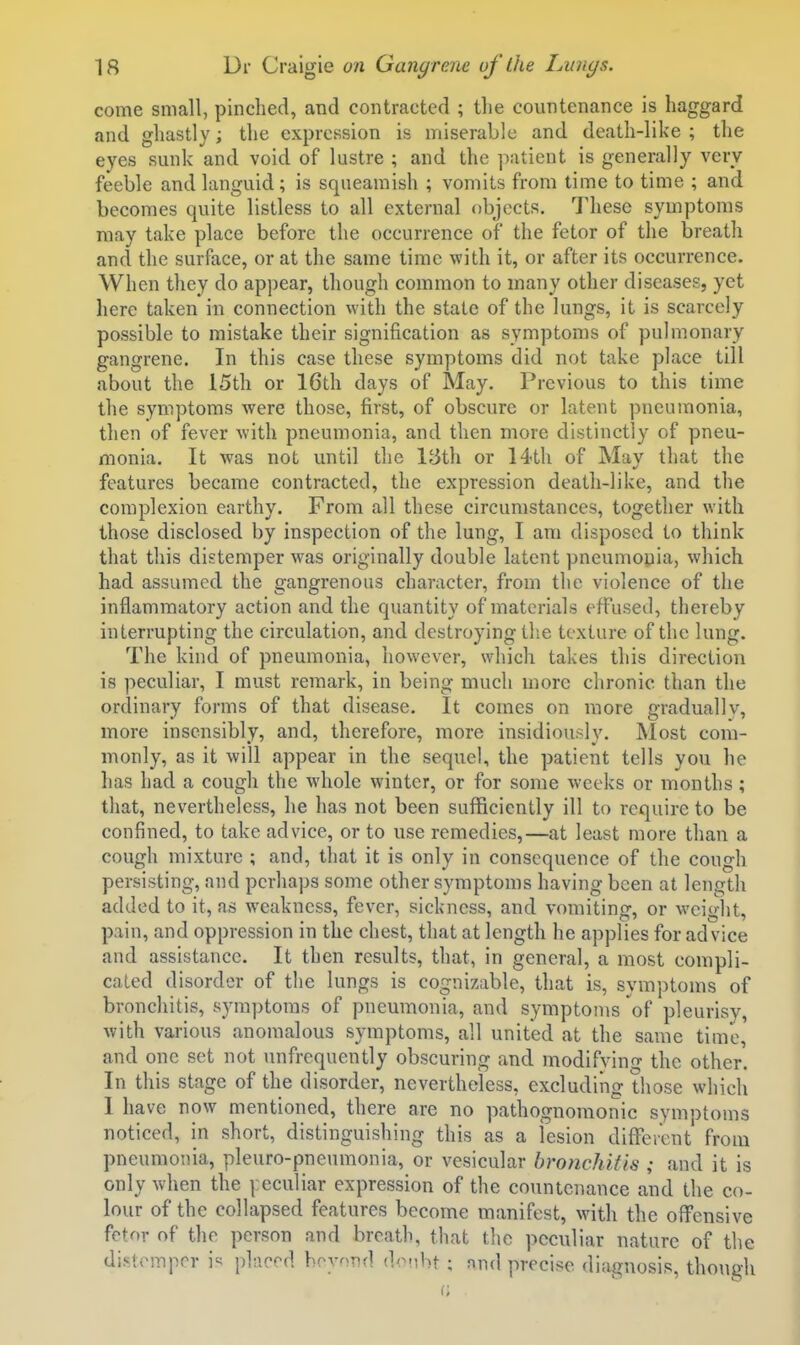 come small, pinched, and contracted ; the countenance is haggard and ghastly; the expression is miserable and death-like ; the eyes sunk and void of lustre ; and the patient is generally very feeble and languid; is squeamish ; vomits from time to time ; and becomes quite listless to all external f)bjects. These symptoms may take place before the occurrence of the fetor of the breath and the surface, or at the same time with it, or after its occurrence. When they do appear, though common to many other diseases, yet liere taken in connection with the state of the lungs, it is scarcely possible to mistake their signification as symptoms of pulmonary gangrene. In this case these symptoms did not take place till about the 15th or 16th days of May. Previous to this time the symptoms were those, first, of obscure or latent pneumonia, then of fever with pneumonia, and then more distinctly of pneu- monia. It was not until the 15th or H-th of May that the features became contracted, the expression death-like, and the complexion earthy. From all these circumstances, together with those disclosed by inspection of the lung, I am disposed to think that this distemper was originally double latent pneumoyia, which had assumed, the gangrenous character, from the violence of the inflammatory action and the quantity of materials effused, thereby interrupting the circulation, and destroying llie texture of the lung. The kind of pneumonia, however, which takes this direction is peculiar, I must remark, in being much more chronic than the ordinary forms of that disease. It comes on more graduallv, more insensibly, and, therefore, more insidiously. Most com- monly, as it will appear in the sequel, the patient tells you he has had a cough the whole winter, or for some weeks or months ; that, nevertheless, he has not been sufficiently ill to require to be confined, to take advice, or to use remedies,—at least more than a cough mixture ; and, that it is only in consequence of the cough persisting, and perhaps some other symptoms having been at length added to it, as weakness, fever, sickness, and vomiting, or weight, pain, and oppression in the chest, that at length he applies for advice and assistance. It then results, that, in general, a most compli- cated disorder of the lungs is cognizable, that is, symptoms of bronchitis, symptoms of pneumonia, and symptoms of pleurisy, with various anomalous symptoms, all united at the same time, and one set not unfrequently obscuring and modifving the other. In this stage of the disorder, nevertheless, excludino- those which 1 ha ve now mentioned, there are no pathognomonic symotoms noticed, in short, distinguishing this as a lesion difFeicnt from pneumonia, pleuro-pneumonia, or vesicular bronchitis ; and it is only when the |:eculiar expression of the countenance and the co- lour of the collapsed features become manifest, with the offensive fetor of the person and breath, that the peculiar nature of the di.stompcr is placed beyond donbt ; nnd precise diagnosis, though