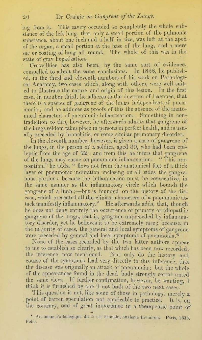 ing from it. This cavity occupied so completely the whole sub- stance of the left lung, that only a small portion of the pulmonic substance, about one inch and a half in size, was left at the apex of the organ, a small portion at the base of the lung, and a mere sac or coatinff of lung all round. The whole of this was in the state of gray hepatization. Cruveilhier has also been, by the same sort of evidence, compelled to admit the same conclusions. In 1833, he publish- ed, in the third and eleventh numbers of his work on Pathologi- cal Anatomy, two cases which, along with others, were well suit- ed to illustrate the nature and origin of this lesion. In the first case, in number third, he adheres to the doctrine of Laennec, that there is a species of gangrene of the lungs independent of pneu- monia ; and he adduces as proofs of this the absence of the anato- mical characters of pneumonic inflammation. Something in con- tradiction to this, however, he afterwards admits that gangrene of the lungs seldom takes place in persons in perfect health, and is usu- ally preceded by bronchitis, or some similar pulmonary disorder. In the eleventh number, however, is given a case of gangrene of the lungs, in the person of a soldier, aged 39, who had been epi- leptic from the age of 22; and from this he infers that gangrene of the lungs may ensue on pneumonic inflammation.  This ])ro- position, he adds,  flows not from the anatomical fact of a thick layer of pneumonic induration -inclosing on all sides the gangre- nous portion; because the inflammation must be consecutive, in the same manner as the inflammatory circle which bounds the gangrene of a limb;—but is founded on the history of the dis- ease, which presented all the clinical characters of a pneumonic at- tack manifestly inflammatory. He afterwards adds, that, though he does not deny entirely the occurrence of primary or idiopathic gangrene of the lungs, that is, gangrene unpreceded by inflamma- tory disorder, yet he believes it to be extremely rare; because, in the majority of cases, the general and local symptoms of gangrene were preceded by general and local symptoms of pneumonia,* None of the cases recorded by the two latter authors appear to me to establish so clearly, as that which has been now recorded, the inference now mentioned. Not only do the history and course of the symptoms lead very directly to this inference, that the disease was originally an attack of pneumonia; but the whole of the appearances found in the dead tjody strongly corroborated the same view. If further confirmation, 'however,'be wanting, I think it is furnished by one if not both of the two next cases. 'I'his question is not, like some of those in pathology, merely a point of barren speculation not applicable to practice. It is, on the contrary, one of great importance in a therapeutic point of * Anatomic Pathologiqiie <lu Corps Humain, onzienie I.iviaison. Paris, 18;i3. Folio.