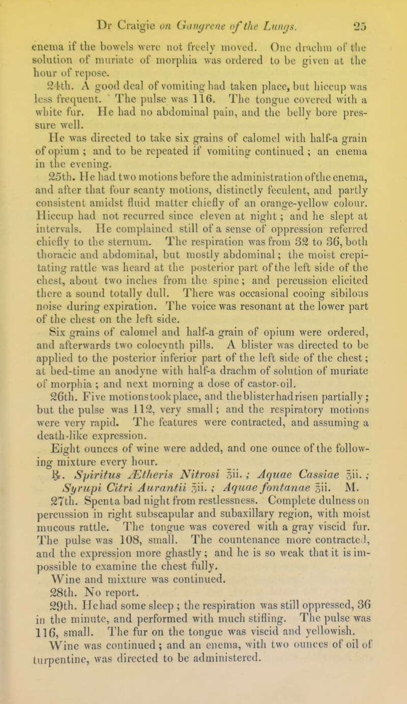 enema if the bowels were not tVcelv moved. One diaeluu of the solution of muriate of morphia was ordered to be given at the hour of repose. 24th. A good deal of vomiting had taken place, but hiccup was less frequent. The p\dse was 116. The tongue covered with a white fur. He had no abdominal pain, and the belly bore pres- sure well. He was directed to take six grains of calomel with half-a grain of opium ; and to be repeated if vomiting continued ; an enema in the evening. 25th. He had two motions before the administration of the enema, and after that four scanty motions, distinctly feculent, and partly consistent amidst fluid matter chiefly of an orange-yellow colour. Hiccup had not recurred since eleven at night; and he slept at intervals. He complained still of a sense of oppression referred chiefly to the sternum. The respiration was from 32 to 36, both thoracic and abdominal, but mostly abdominal; the moist crepi- tating rattle was heard at the posterior part of the left side of the chest, about two inches from the spine; and percussion elicited there a sound totally dull. There was occasional cooing sibilous noise during expiration. The voice was resonant at the lower part of the chest on the left side. Six grains of calomel and half-a grain of opium were ordered, and afterwards two colocynth pills. A blister was directed to be applied to the posterior inferior part of the left side of the chest; at bed-time an anodyne with half-a drachm of solution of muriate of morphia ; and next morning a dose of castor-oil. 26th. Five motions took place, and tlieblisterhadriscn partially; but the pulse was il2, very small; and the respiratory motions w^ere very rapid. The features were contracted, and assuming a death-like expression. Eight ounces of wine were added, and one ounce of the follow- ing mixture every hour. i^. Spiritus JEt/ieris Nitrosi 5ii- ; Aqtioe Cassiae 5ii. ,• Syrup'i Citri Aurnnfii Sii. ,• Aquae fontanae 5ii. M. 27th. Spenta bad night from restlessness. Complete dulness on percussion in right subscapular and subaxillary region, with moist mucous rattle. The tongue was covered with a gray viscid fur. The pulse was 108, small. The countenance more contracted, and the expression more ghastly; and he is so weak that it is im- possible to examine the chest fully. Wine and mixture was continued. 28th. No report. 29th. Hehad some sleep ; the respiration was still oppressed, 36 in the minute, and performed with much stifling. The pulse was 116, small. The fur on the tongue was viscid and yellowish. Wine was continued; and an enema, with two ounces of oil of turpentine, was directed to be administered.