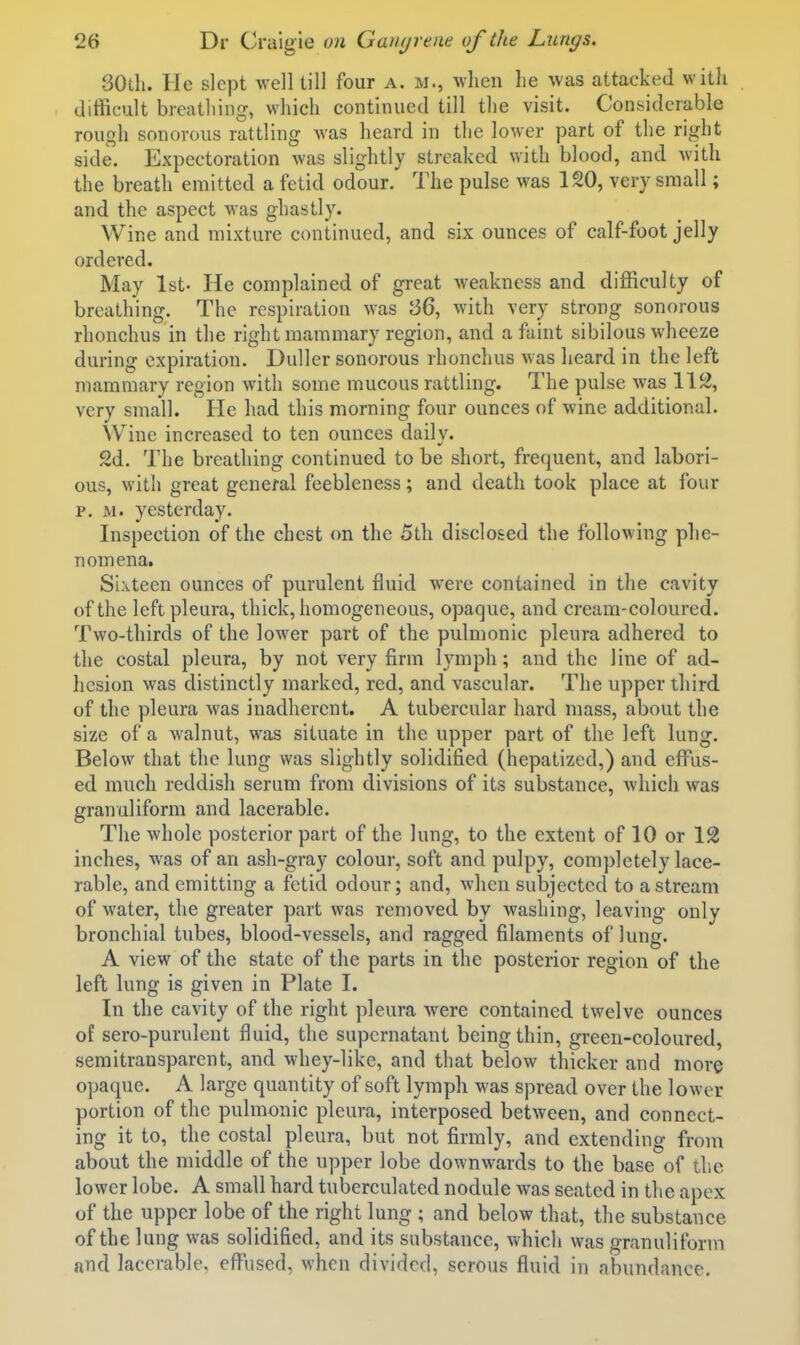 30di. He slept well till four a. m., when he was attacked with difficult breathing, which continued till the visit. Considerable rough sonorous rattling Avas heard in the lower part of the right side. Expectoration was slightly streaked with blood, and with the breath emitted a fetid odour. The pulse was 120, very small; and the aspect was ghastly. Wine and mixture continued, and six ounces of calf-foot jelly ordered. May 1st- He complained of great weakness and difficulty of breathing. The respiration was 36, with very strong sonorous rhonchus in the right mammary region, and a faint sibilous wheeze during expiration. Duller sonorous rhonchus was heard in the left mammary region with some mucous rattling. The pulse was W% very small. He had this morning four ounces of wine additional. Wine increased to ten ounces daily. 2d. The breathing continued to be short, frequent, and labori- ous, with great general feebleness; and death took place at four p. iM. yesterday. Inspection of the chest (m the 5th disclosed the following phe- nomena. Sixteen ounces of purulent fluid w'ere contained in tlie cavity of the left pleura, thick, homogeneous, opaque, and cream-coloured. Two-thirds of the lower part of the pulmonic pleura adhered to the costal pleura, by not very firm lymph; and the line of ad- hesion was distinctly marked, red, and vascular. The upper third of the pleura was inadherent. A tubercular hard mass, about the size of a walnut, was situate in the upper part of the left lung. Below that the lung was slightly solidified (hepatized,) and effus- ed much reddish serum from divisions of its substance, which was granuliform and lacerable. The whole posterior part of the lung, to the extent of 10 or 12 inches, was of an ash-gray colour, soft and pulpy, completely lace- rable, and emitting a fetid odour; and, when subjected to a stream of water, the greater part was removed by washing, leaving only bronchial tubes, blood-vessels, and ragged filaments of lung. A view of the state of the parts in the posterior region of the left lung is given in Plate I. In the cavity of the right pleura were contained twelve ounces of sero-purulent fluid, the supernatant being thin, green-coloured, semitransparent, and whey-like, and that below thicker and more opaque. A large quantity of soft lymph was spread over the lower portion of the pulmonic pleura, interposed between, and connect- ing it to, the costal pleura, but not firmly, and extending from about the middle of the upper lobe downwards to the base of tlic lower lobe. A small hard tuberculated nodule was seated in the apex of the upper lobe of the right lung ; and below that, the substance of the lung was solidified, and its substance, which was granuliform and lacerable. effused, when divided, serous fluid in abundance.