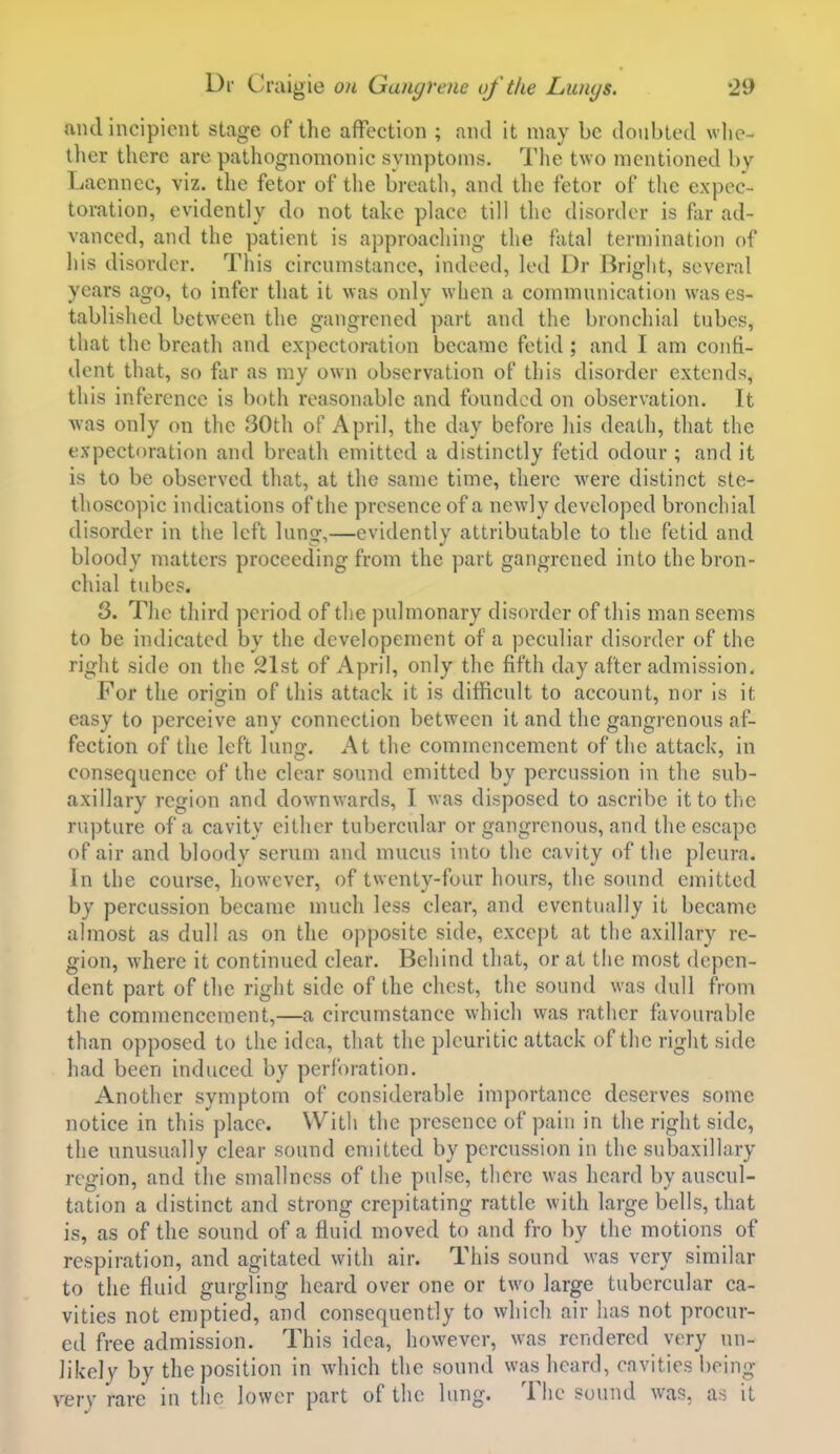 nncl incipient stage of the affection ; and it may be doubted whc- tlier there are pathognomonic symptoms. The two mentioned by Laennec, viz. the fetor of the breath, and the fetor of the expec- toration, evidently do not take place till the disorder is far ad- vanced, and the patient is approaching the fatal termination of his disorder. This circumstance, indeed, led Dr Briglit, several years ago, to infer that it was only when a communication was es- tablished between the gangrened part and the bronchial tubes, that the breath and expectoration became fetid ; and I am confi- dent that, so far as my own observation of this disorder extends, this inference is ho\\\ reasonable and founded on observation. It was only on the 30th of April, the day before his death, that the expectoration and breath emitted a distinctly fetid odour ; and it is to be observed that, at the same time, there were distinct ste- thoscopic indications of the presence of a newly developed bronchial disorder in the left lung,—evidently attributable to the fetid and bloody matters proceeding from the part gangrened into the bron- chial tubes. 8. Tlie third period of tlie pulmonary disorder of this man seems to be indicated by the developement of a peculiar disorder of the right side on the 21st of April, only the fifth day after admission. For the origin of this attack it is difficult to account, nor is it easy to perceive any connection between it and the gangrenous af- fection of the left lung. At the commencement of the attack, in consequence of the clear sound emitted by percussion in the sub- axillary region and downwards, I was disposed to ascribe it to tlic rupture of a cavity either tubercular or gangrenous, and the escape of air and bloody serum and mucus into the cavity of the pleura. In the course, however, of twenty-four hours, the sound emitted by percussion became much less clear, and eventually it became almost as dull as on the opposite side, except at the axillary re- gion, where it continued clear. Behind that, or at the most depen- dent part of the right side of the chest, the sound was dull from the commencement,—a circumstance which was rather favourable than opposed to the idea, that the pleuritic attack of the right side had been induced by perforation. Another symptom of considerable importance deserves some notice in this place. With the presence of pain in the right side, the unusually clear sound emitted by percussion in the subaxillary region, and the smallness of the pulse, there was heard by auscul- tation a distinct and strong crepitating rattle with large bells, that is, as of the sound of a fluid moved to and fro by the motions of respiration, and agitated with air. This sound was very similar to the fluid gurgling heard over one or two large tubercular ca- vities not emptied, and consequently to which air has not procur- ed free admission. This idea, however, was rendered very un- likely by the position in which the sound was heard, cavities being very rare in the lower part of the lung. The sound was, as it