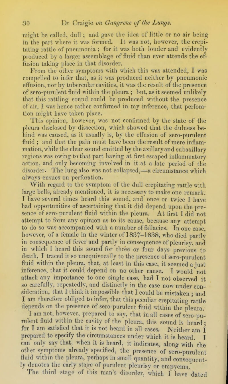 niiglit be called, dull; and gave tlie idea of little or no air being in the part \vlierc it was formed. It was not, however, the crepi- tating rattle of pneumonia ; for it was both louder and evidently produced by a larger assemblage of fluid than ever attends the ef- fusion taking place in that disorder. From the other symptoms with which this was attended, I was compelled to infer that, as it was produced neither by pneumonic effusion, nor by tubercular cavities, it was the result of the presence of sero-purulent fluid within the pleura ; but, as it seemed unlikely that this rattling sound could be produced without the presence of air, 1 was hence rather confirmed in my inference, that perfora- tion might have taken place. This opinion, however, was not confirmed by the state of the pleura disclosed by dissection, which showed that the dulness be- hind was caused, as it usually is, by the effusion of sero-purulent fluid ; and that the pain must have been the result of mere inflam- mation, while the clear sound emitted by the axillary and subaxillary regions was owing to that part having at first escaped inflammatory action, and only becoming involved in it at a late period of the disorder. The lung also was not collapsed,—a circumstance which always ensues on perforation. With regard to the symptom of the dull crepitating rattle with large bells, already mentioned, it is necessary to make one remark. I have several times heard this sound, and once or twice I have had opportunities of ascertaining that it did depend upon the pre- sence of sero-purulent fluid within the pleura. At first I did not attempt to form any opinion as to its cause, because any attempt to do so was accompanied with a number of fallacies. In one case, however, of a female in the winter of ] 837-1838, who died partly in consequence of fever and partly in consequence of pleurisy, and in which I heard this sound for three or four days previous to death, I traced it so unequivocally to the presence of sero-purulent fluid within the pleura, that, at least in this case, it seemed ajust inference, that it could depend on no other cause. I would not attach any importance to one single case, had I not observed it so carefully, repeatedly, and distinctly in the case now under con- sideration, that I think it impossible that I could be mistaken ; and I am therefore obliged to infer, that this peculiar crepitatino- rattle depends on the presence of sero-purulent fluid within the pleura. I am not, however, prepared to say, that in all cases of sero-pu- rulent fluid within the cavity of the pleura, this sound is heard • for I am satisfied that it is not heard in all cases. Neither am I prepared to specify the circumstances under which it is heard. I can only say that, when it is heard, it indicates, along with the other symptoms already specified, the presence of sero-purulent fluid within the pleura, perhaps in small quantity, and consequent- ly denotes the early stage of purulent pleurisy or empyema. The third stage of this man's disorder, which 1 have dated