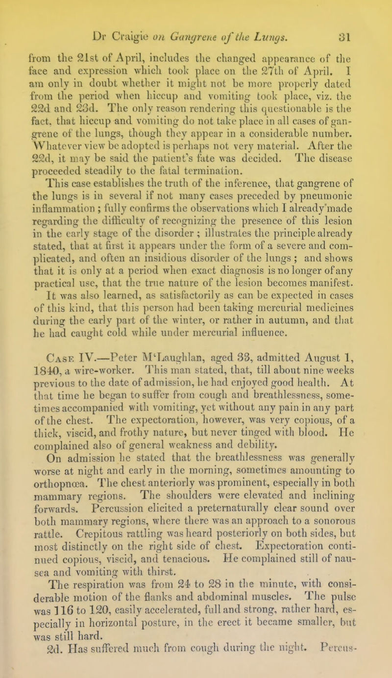 from the 21st of April, includes tlie changed appearance of tlie face and expression whicli took place on the 27tli of April. I am only in doubt whether it might not be more properly dated from the period Avhen hiccup and vomiting took place, viz. the 22d and 23d. The only reason rendering this questionable is the fact, that hiccup and vomiting do not take place in all cases of gan- grene of the lungs, though they appear in a considerable number. Whatever view be adopted is perhaps not very material. After the 22d, it may be said the patient's fate was decided. The disease proceeded steadily to the fatal termination. This case establishes the truth of the inference, that gangrene of the lungs is in several if not many cases preceded by pneumonic inflammation ; fully confirms the observations which I already'made regarding the difficulty of recognizing the presence of this lesion in the early stage of the disorder ; illustrates the principle already stated, that at first it appears under the form of a severe and com- plicated, and often an insidious disorder of the lungs ; and shows that it is only at a period when exact diagnosis is no longer of any practical use, that the true nature of the lesion becomes manifest. It was also learned, as satisfactorily as can be expected in cases of this kind, that this person had been taking mercurial medicines during the early part of the winter, or rather in autumn, and tliat he had caught cold while under mercurial influence. Case IV.—Peter M'Laughlan, aged 33, admitted August 1, 1840, a wire-worker. This man stated, that, till about nine weeks previous to the date of admission, he had enjoyed good health. At that time he began to suffer from cough and breathlessnrss, some- times accompanied with vomiting, yet without any pain in any part of the chest. The expectoration, however, was very copious, of a thick, viscid, and frothy nature, but never tinged with blood. He complained also of general weakness and debility. On admission he stated that the breathlessness was generally worse at night and early in the morning, sometimes amounting to orthopnoca. The chest anteriorly was prominent, especially in both mammary regions. The shoulders were elevated and inclining forwards. Percussion elicited a preternaturally clear sound over both mammary regions, where there was an approach to a sonorous rattle. Crepitous rattling was heard posteriorly on both sides, but most distinctly on the right side of chest. Expectoration conti- nued copious, viscid, and tenacious. He complained still of nau- sea and vomiting wnth thiryt. The respiration was froni 24< to 28 in the minute, with consi- derable motion of the flanks and abdominal muscles. The pulse was 116 to 120, easily accelerated, full and strong, rather hard, es- pecially in horizontal posture, in the erect it became smaller, but was still hard. 2d. Hassnflx?red much from cough during the night. Perciis-