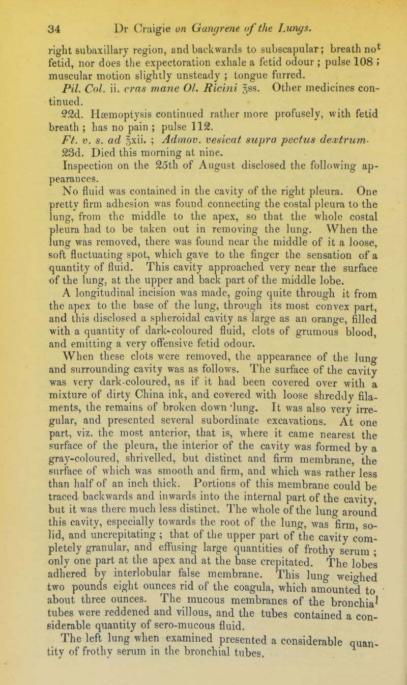 right subaxillary region, and backwards to subscapular; breath no^ fetid, nor does the expectoration exhale a fetid odour ; pulse 108 \ muscular motion slightly unsteady ; tongue furred. Pil. Col. ii. cms mane 01. Ricini gss. Other medicines con- tinued. 52d. Haemoptysis continued rather more profusely, w^ith fetid breath ; has no pain ; pulse 112. Ft. V. s. ad ^xii. ; Admov. veaicat supra pectus de.vtrum- 23d. Died this morning at nine. Inspection on the 25th of August disclosed the following ap- pearances. No fluid was contained in the cavity of the right pleura. One pretty firm adhesion was found connecting the costal pleura to the lung, from the middle to the apex, so that the whole costal pleura had to be taken out in removing the lung. When the lung was removed, there was found near the middle of it a loose, soft fluctuating spot, which gave to the finger the sensation of a quantity of fluid. This cavity approached very near the surface of the lung, at the upper and back part of the middle lobe. A longitudinal incision was made, going quite through it from the apex to the base of the lung, through its most convex part, and this disclosed a spheroidal cavity as large as an orange, filled with a quantity of dark-coloured fluid, clots of grumous blood, and emitting a very offensive fetid odour. When these clots were removed, the appearance of the lung and surrounding cavity was as follows. The surface of the cavity was very dark-coloured, as if it had been covered over with a mixture of dirty China ink, and covered with loose shreddy fila- ments, the remains of broken down 'lung. It was also very irre- gular, and presented several subordinate excavations. At one part, viz. the most anterior, that is, where it came nearest the surface of the pleura, the interior of the cavity was formed by a gray-coloured, shrivelled, but distinct and firm membrane, the surface of which was smooth and firm, and which was rather less than half of an inch thick. Portions of this membrane could be traced backwards and inwards into the internal part of the cavity, but it was there much less distinct. The whole of the lung around this cavity, especially towards the root of the lung, was firm so- lid, and uncrcpitating ; that of the upper part of the cavity com- pletely granular, and effusing large quantities of frothy serum ; only one part at the apex and at the base crepitated. The lobes adhered by interlobular false membrane. This lung weighed two pounds eight ounces rid of the coagula, which amounted to • about three ounces. The mucous membranes of the bronchia' tubes were reddened and villous, and the tubes contained a con- siderable quantity of sero-mucous fluid. The left lung when examined presented a considerable quan- tity of frothy serum in the bronchial tubes.