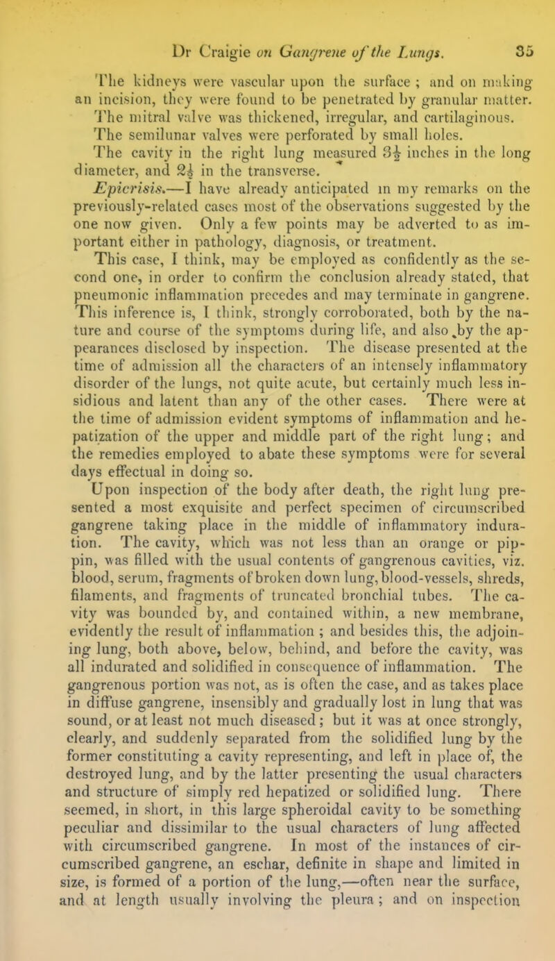 The kidneys were vascular upon the surface ; and on nuiking- an incision, they were found to be penetrated by granular matter. The mitral valve was thickened, irregular, and cartilaginous. The semilunar valves were perforated by small holes. The cavity in the right lung measured 3^ inches in the long diameter, and 2| in the transverse. Epicrisis.—I have already anticipated m my remarks on the previously-related cases most of the observations suggested by the one now given. Only a few points may be adverted to as im- portant either in pathology, diagnosis, or treatment. This case, I think, may be employed as confidently as the se- cond one, in order to confirm the conclusion already stated, that pneumonic inflammation precedes and may terminate in gangrene. This inference is, I think, strongly corroboiated, both by the na- ture and course of the symptoms during life, and also^by the ap- pearances disclosed by inspection. The disease presented at the time of admission all the characters of an intensely inflammatory disorder of the lungs, not quite acute, but certainly much less in- sidious and latent than any of the other cases. There were at the lime of admission evident symptoms of inflammation and he- patization of the upper and middle part of the right lung; and the remedies employed to abate these symptoms were for several days effectual in doing so. Upon inspection of the body after death, the right lung pre- sented a most exquisite and perfect specimen of circumscribed gangrene taking place in the middle of inflammatory indura- tion. The cavity, which was not less than an orange or pip- pin, was filled with the usual contents of gangrenous cavities, viz. blood, serum, fragments of broken down lung, blood-vessels, shreds, filaments, and fragments of truncated bronchial tubes. The ca- vity was bounded by, and contained within, a new membrane, evidently the result of inflammation ; and besides this, the adjoin- ing lung, both above, below, behind, and before the cavity, was all indurated and solidified in consequence of inflammation. The gangrenous portion was not, as is often the case, and as takes place in diffuse gangrene, insensibly and gradually lost in lung that was sound, or at least not much diseased; but it was at once strongly, clearly, and suddenly separated from the solidified lung by the former constituting a cavity representing, and left in ])lace of, the destroyed lung, and by the latter presenting the usual characters and structure of simply red hepatized or solidified lung. There seemed, in short, in this large spheroidal cavity to be something peculiar and dissimilar to the usual characters of lung affected with circumscribed gangrene. In most of the instances of cir- cumscribed gangrene, an eschar, definite in shape and limited in size, is formed of a portion of the lung,—often near the surface, and at length usually involving the pleura ; and on inspccliou