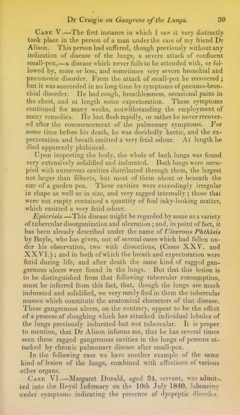 Case V.—The first instance in which I saw it very distinctly took place in the person of u man under the care of niy friend Dr Alison. This person had suffered, thougli previously without any indication of disease of the lungs, a severe attack of confluent small-pox,—a disease which never fails to be attended with, or fol- lowed by, more or less, and sometimes very severe bronchial and pneumonic disorder. From the attack of small-pox he recovered ; but it was succeeded in no long time by symptoms of pneumo-bron- chial disorder. He had cough, breathlessness, occasional pains in the chest, and at length some expectoration. These symptoms continued for many weeks, notwithstanding the employment of many remedies. He lost flesh rapidly, or rather he never recover- ed after the commencement of tlie pulmonary symptoms. For some time before his death, he was decidedly hectic, and the ex- pectoration and breath emitted a very fetid odour. At length he died apparently phthisical. Ujion inspecting the body, the whole of both lungs was found very extensively solidified and indurated. Both lungs were occu- pied with numerous cavities distributed through them, the largest not larger than filberts, but most of them about or beneath the size of a garden pea. These cavities were exceedingly irregular in shape as well as in size, and very ragged internally ; those that were not empty contained a quantity of foul inky-looking matter, which emitted a very fetid odour. Epicrisis —This disease might be regarded by some as a variety of tubercular disorganization and ulceration ; and, in point of fact, it has been already described under the name of Ulcerous Phthisis by Bayle, who has given, out of several cases which had fallen un- der his observation, two with dissections, (Cases XXV. and XXVI.) ; and in both of which the breath and expectoration were fetid during life, and after death the same kind of ragged gan- grenous ulcers were found in the lungs. But that this lesion is to be distinguished from that following tubercular consumption, must be inferred from this fact, that, though the lungs are much indurated and solidified, we very rarely find in them the tubercular masses which constitute the anatomical characters of that disease. These gangrenous ulcers, on the contrary, appear to be the effect of a process of sloughing which has attacked individual lobules of the lungs previously indurated but not tubercular. It is proper to mention, that Dr Alison informs me, that he has several times seen these ragged gangrenous cavities in the lungs of persons at- tacked by chronic pulmonary disease after small-pox. In the following case wc have another example of the same kind of lesion of the lungs, combined with affections of various other organs. Case VI,—Margaret Donald, aged 24, servant, was admit-, ted into the Royal Infirmary on the 10th July 1840, labouring under sympton)s indicating the presence of dyspeptic dir,nrdLr.