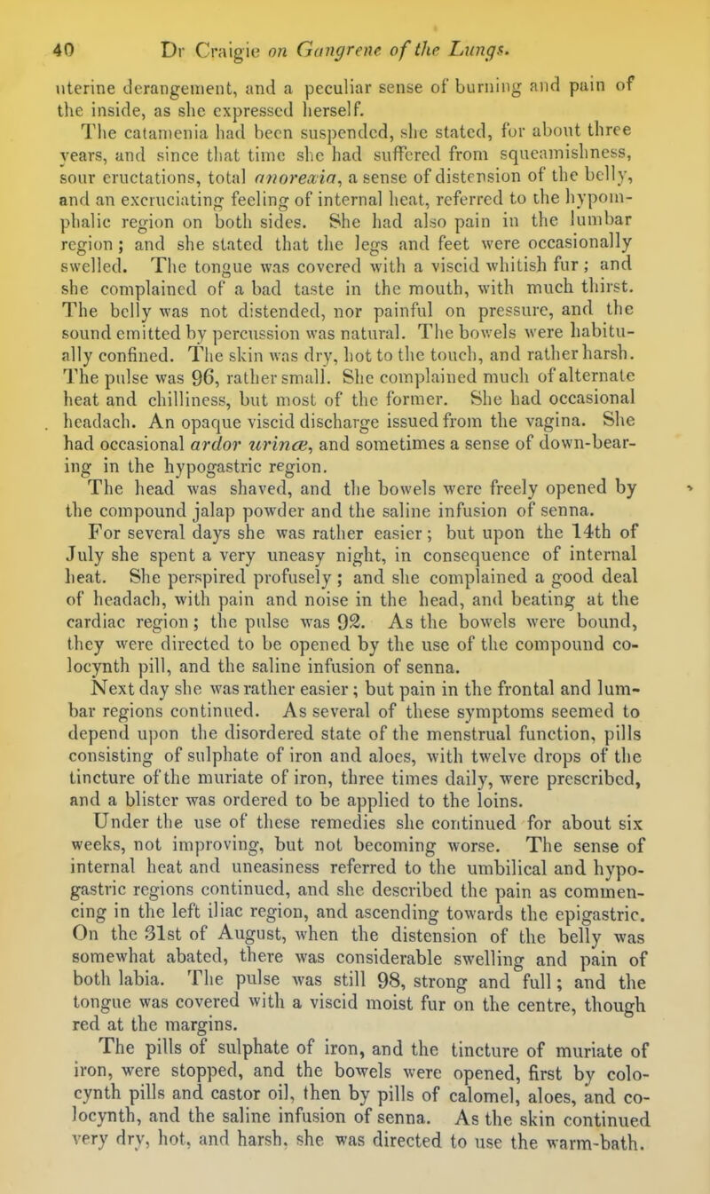 uterine derangement, and a peculiar sense of burning and pain of the inside, as she expressed herself. The catamenia had been suspended, she stated, for about three years, and since that time she had suffered from squeamishness, sour eructations, total nnoreaia, a sense of distension of the belly, and an excruciating feeling of internal heat, referred to the hyponi- phalic region on both sides. She had also pain in the lumbar region; and she stated that the legs and feet were occasionally swelled. The tongue was covered with a viscid whitish fur ; and she complained of a bad taste in the mouth, with much tlnrst. The belly was not distended, nor painful on pressure, and the sound emitted by percussion was natural. The bowels were habitu- ally confined. The skin was dry, hot to the touch, and rather harsh. The pulse was 96, rather small. She complained much of alternate heat and chilliness, but most of the former. She had occasional headach. An opaque viscid discharge issued from the vagina. She had occasional ardor zirinoi, and sometimes a sense of down-bear- ing in the hypogastric region. The head was shaved, and the bowels were freely opened by the compound jalap powder and the saline infusion of senna. For several days she was rather easier; but upon the 14th of July she spent a very uneasy night, in consequence of internal heat. She perspired profusely ; and she complained a good deal of headach, with pain and noise in the head, and beating at the cardiac region; the pulse was 92. As the bowels were bound, they were directed to be opened by the use of the compound co- locynth pill, and the saline infusion of senna. Next day she was rather easier; but pain in the frontal and lum- bar regions continued. As several of these symptoms seemed to depend upon the disordered state of the menstrual function, pills consisting of sulphate of iron and aloes, with twelve drops of the tincture of the muriate of iron, three times daily, were prescribed, and a blister was ordered to be applied to the loins. Under the use of these remedies she continued for about six weeks, not improving, but not becoming worse. The sense of internal heat and uneasiness referred to the umbilical and hypo- gastric regions continued, and she described the pain as commen- cing in the left iliac region, and ascending towards the epigastric. On the 31st of August, when the distension of the belly was somewhat abated, there was considerable swelling and pain of both labia. The pulse was still 98, strong and full; and the tongue was covered with a viscid moist fur on the centre, though red at the margins. The pills of sulphate of iron, and the tincture of muriate of iron, were stopped, and the bowels were opened, first by colo- cynth pills and castor oil, then by pills of calomel, aloes, and co- locynth, and the saline infusion of senna. As the skin continued very dry, hot, and harsh, she was directed to use the warm-bath.