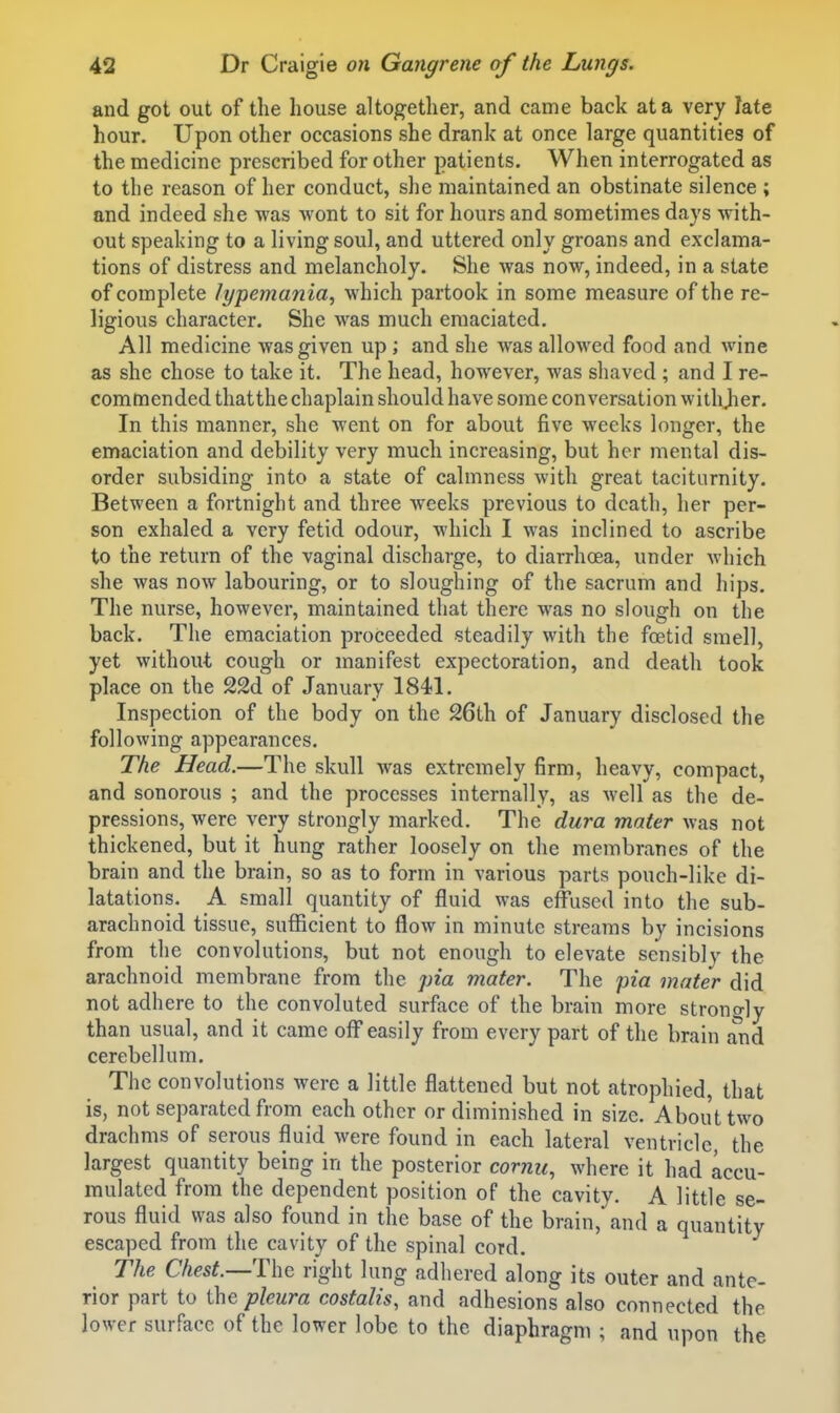 and got out of the house altogether, and came back at a very late hour. Upon other occasions she drank at once large quantities of the medicine prescribed for other patients. When interrogated as to the reason of her conduct, she maintained an obstinate silence ; and indeed she was wont to sit for hours and sometimes days with- out speaking to a living soul, and uttered only groans and exclama- tions of distress and melancholy. She was now, indeed, in a state of complete lypemania^ which partook in some measure of the re- ligious character. She was much emaciated. All medicine was given up; and she was allowed food and wine as she chose to take it. The head, however, was shaved ; and I re- commended that the chaplain should have some conversation witli^er. In this manner, she went on for about five weeks longer, the emaciation and debility very much increasing, but her mental dis- order subsiding into a state of calmness with great taciturnity. Between a fortnight and three weeks previous to death, her per- son exhaled a very fetid odour, which I was inclined to ascribe to the return of the vaginal discharge, to diarrhcea, under which she was now labouring, or to sloughing of the sacrum and hips. The nurse, however, maintained that there was no slough on the back. The emaciation proceeded steadily with the foetid smell, yet without cough or manifest expectoration, and death took place on the 22d of January 1841. Inspection of the body on the 26th of January disclosed the following appearances. The Head.—The skull was extremely firm, heavy, compact, and sonorous ; and the processes internally, as well as the de- pressions, were very strongly marked. The dura mater was not thickened, but it hung rather loosely on the membranes of the brain and the brain, so as to form in various parts pouch-like di- latations. A small quantity of fluid was effused into the sub- arachnoid tissue, sufficient to flow in minute streams by incisions from the convolutions, but not enough to elevate sensibly the arachnoid membrane from the pia mater. The pia mater did not adhere to the convoluted surface of the brain more strongly than usual, and it came off easily from every part of the brain and cerebellum. The convolutions were a little flattened but not atrophied, that is, not separated from each other or diminished in size. About two drachms of serous fluid were found in each lateral ventricle, the largest quantity being in the posterior cornu, where it had accu- mulated from the dependent position of the cavity. A little se- rous fluid was also found in the base of the brain, and a quantity escaped from the cavity of the spinal cord. The Chest.—T\\Q right lung adhered along its outer and ante- rior part to pleura costalis, and adhesions also connected the lower surface of the lower lobe to the diaphragm ; and upon the