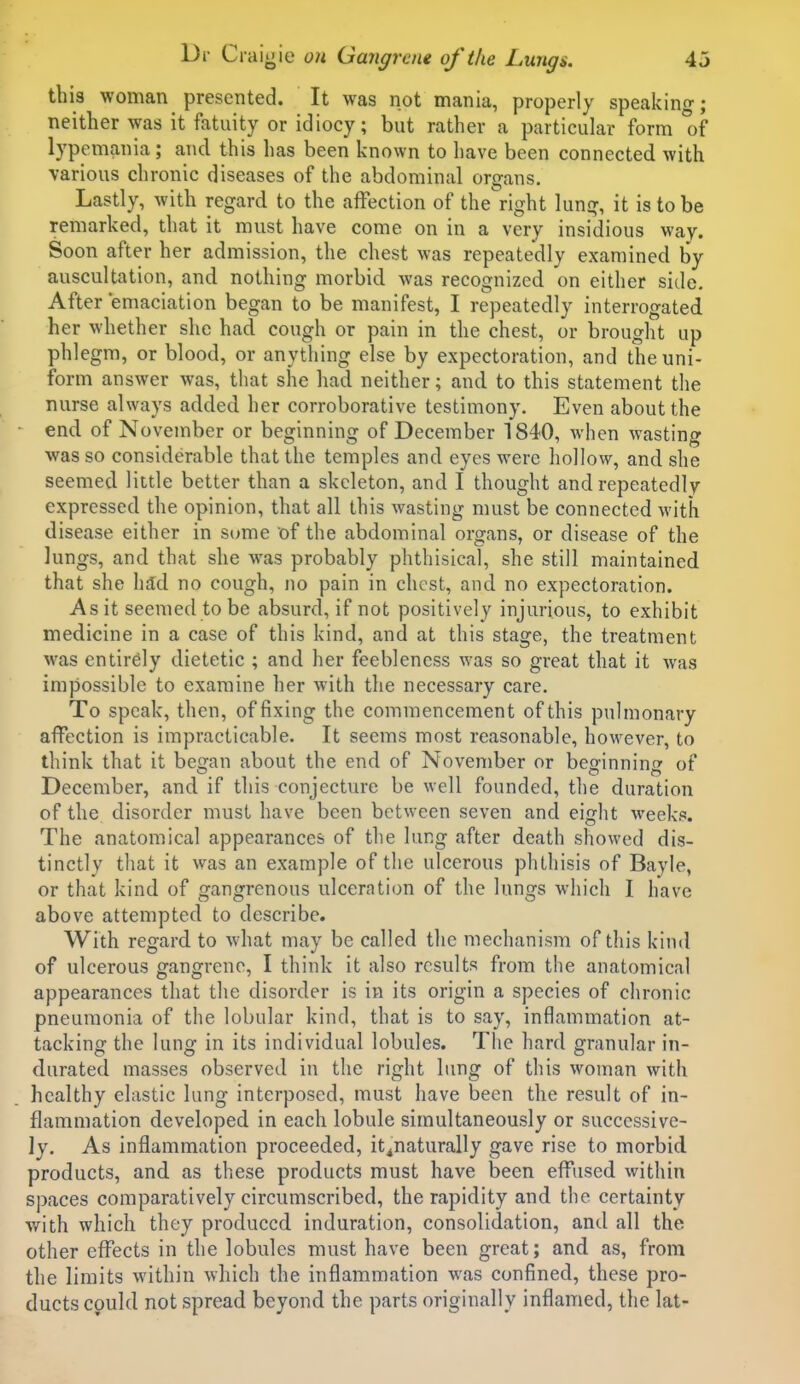 this woman presented. It was not mania, properly speakino-; neither was it fatuity or idiocy; but rather a particular form of lypemania; and this has been known to have been connected with various chronic diseases of the abdominal organs. Lastly, with regard to the affection of the right lung, it is to be remarked, that it must have come on in a very insidious way. Soon after her admission, the chest was repeatedly examined by auscultation, and nothing morbid was recognized on either side. After emaciation began to be manifest, I repeatedly interrogated her whether she had cough or pain in the chest, or brought up phlegm, or blood, or anything else by expectoration, and the uni- form answer was, that she had neither; and to this statement the nurse always added her corroborative testimony. Even about the end, of November or beginning of December 1840, when wasting was so considerable that the temples and eyes were hollow, and she seemed little better than a skeleton, and I thought and repeatedly expressed the opinion, that all this wasting must be connected with disease either in S(;me of the abdominal organs, or disease of the lungs, and that she was probably phthisical, she still maintained that she lidd no cough, no pain in chest, and no expectoration. As it seemed to be absurd, if not positively injurious, to exhibit medicine in a case of this kind, and at this stage, the treatment was entirely dietetic ; and her feebleness was so great that it was impossible to examine her with the necessary care. To speak, then, of fixing the commencement of this pulmonary affection is impracticable. It seems most reasonable, ho\vevcr, to think that it began about the end of November or befrinnini? of December, and if this conjecture be well founded, the duration of the disorder must have been between seven and eight weeks. The anatomical appearances of the lung after death showed dis- tinctly that it was an example of the ulcerous phthisis of Bayle, or that kind of gangrenous ulceration of the lungs which I have above attempted to describe. With regard to what may be called the mechanism of this kind of ulcerous gangrene, I think it also results from the anatomical appearances that the disorder is in its origin a species of chronic pneumonia of the lobular kind, that is to say, inflammation at- tacking the lung in its individual lobules. The hard granular in- durated masses observed in the right lung of this woman with healthy elastic lung interposed, must have been the result of in- flammation developed in each lobule simultaneously or successive- ly. As inflammation proceeded, it^naturally gave rise to morbid products, and as these products must have been effused within spaces comparatively circumscribed, the rapidity and the certainty with which they produced induration, consolidation, and all the other effects in the lobules must have been great; and as, from the limits within which the inflammation was confined, these pro- ducts could not spread beyond the parts originally inflamed, the lat-