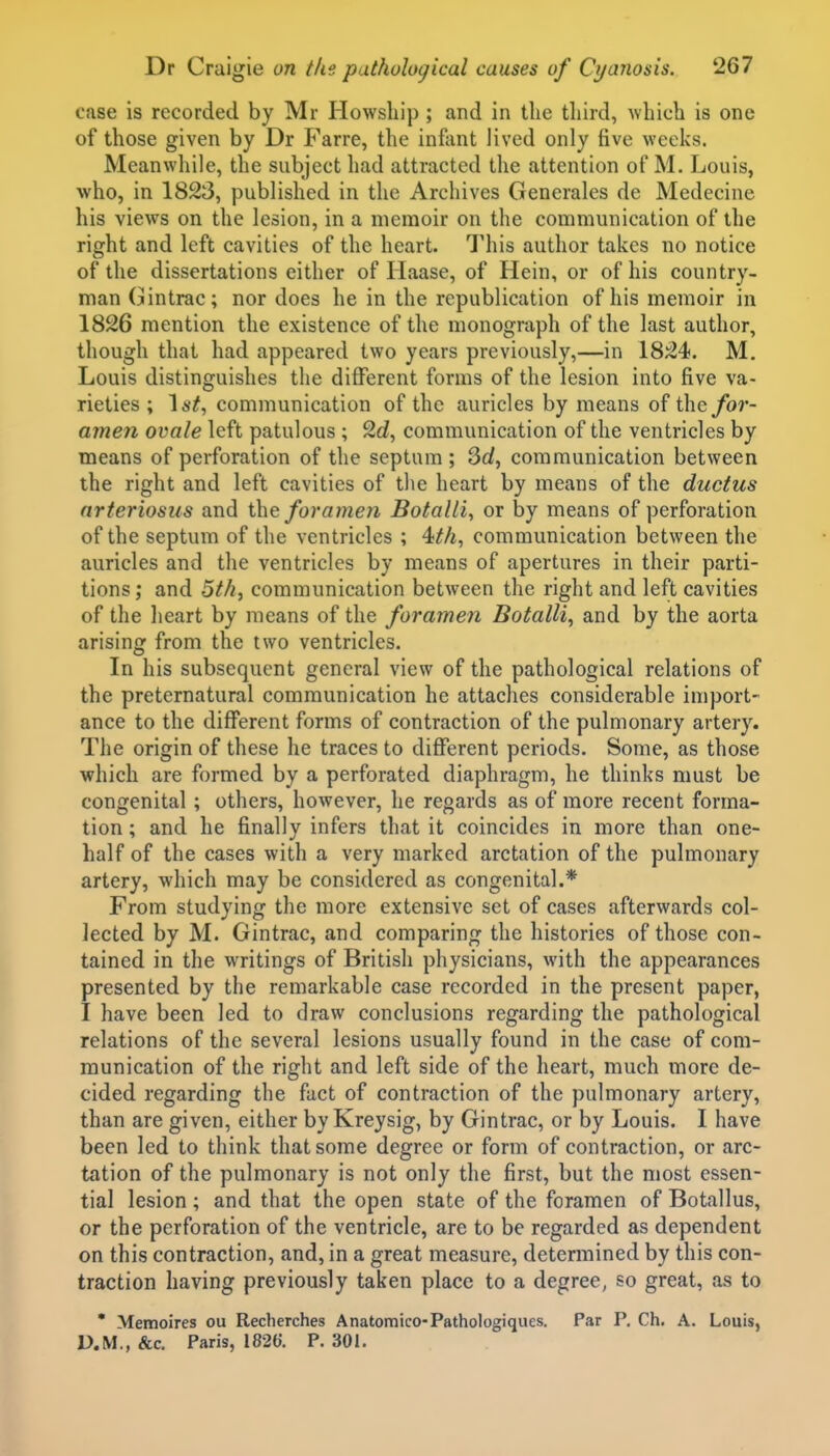 case is recorded by Mr Howsliip ; and in tlie third, which is one of those given by Dr Farre, the inftint lived only five weeks. Meanwhile, the subject had attracted the attention of M. Louis, who, in 1823, published in the Archives Generales de Medecine his views on the lesion, in a memoir on the communication of the right and left cavities of the heart. This author takes no notice of the dissertations either of Haase, of Hein, or of his country- man Gintrac; nor does he in the republication of his memoir in 1826 mention the existence of the monograph of the last author, though that had appeared two years previously,—in 1824. M, Louis distinguishes the different forms of the lesion into five va- rieties ; \st, communication of the auricles by means of for- amen ovale left patulous ; 2c?, communication of the ventricles by means of perforation of the septum; 3rf, communication between the right and left cavities of the heart by means of the ductus arteriosus and the forameti Botalli, or by means of perforation of the septum of the ventricles ; 4^A, communication between the auricles and the ventricles by means of apertures in their parti- tions ; and 5th, communication between the right and left cavities of the heart by means of the forame?i Botalli, and by the aorta arising from the two ventricles. In his subsequent general view of the pathological relations of the preternatural communication he attaches considerable import- ance to the different forms of contraction of the pulmonary artery. The origin of these he traces to different periods. Some, as those which are formed by a perforated diaphragm, he thinks must be congenital ; others, however, he regards as of more recent forma- tion ; and he finally infers that it coincides in more than one- half of the cases with a very marked arctation of the pulmonary artery, which may be considered as congenital.* From studying the more extensive set of cases afterwards col- lected by M. Gintrac, and comparing the histories of those con- tained in the writings of British physicians, with the appearances presented by the remarkable case recorded in the present paper, I have been led to draw conclusions regarding the pathological relations of the several lesions usually found in the case of com- munication of the right and left side of the heart, much more de- cided regarding the fact of contraction of the pulmonary artery, than are given, either by Kreysig, by Gintrac, or by Louis. I have been led to think that some degree or form of contraction, or arc- tation of the pulmonary is not only the first, but the most essen- tial lesion ; and that the open state of the foramen of Botallus, or the perforation of the ventricle, are to be regarded as dependent on this contraction, and, in a great measure, determined by this con- traction having previously taken place to a degree, so great, as to * Memoires ou Recherches Anatomico-Pathologiques. Par P. Ch. A. Louis, D.M., &c. Paris, mO. P. 301.