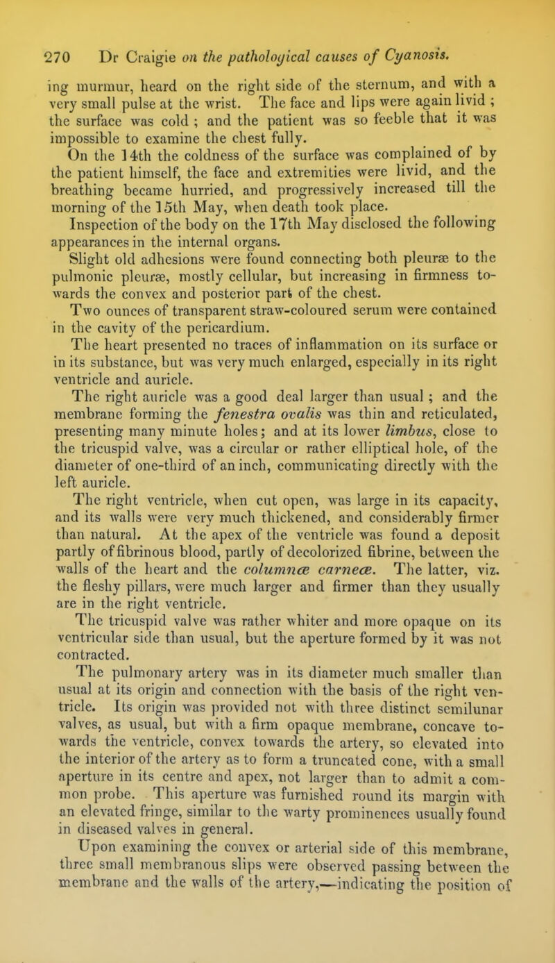 ing murmur, heard on the right side of the sternum, and with a very small pulse at the wrist. The face and lips were again livid ; the surface was cold ; and the patient was so feeble that it was impossible to examine the chest fully. On the 14th the coldness of the surface was complained of by the patient himself, the face and extremities were livid, arid the breathing became hurried, and progressively increased till the morning of the 15th May, when death took place. Inspection of the body on the 17th May disclosed the following appearances in the internal organs. Slight old adhesions were found connecting both pleurae to the pulmonic pleurae, mostly cellular, but increasing in firmness to- wards the convex and posterior part of the chest. Two ounces of transparent straw-coloured serum were contained in the cavity of the pericardium. The heart presented no traces of inflammation on its surface or in its substance, but was very much enlarged, especially in its right ventricle and auricle. The right auricle was a good deal larger than usual; and the membrane forming the fenestra ovalis was thin and reticulated, presenting many minute holes; and at its lower limbus, close to the tricuspid valve, was a circular or rather elliptical hole, of the diameter of one-third of an inch, communicating directly with the left auricle. The right ventricle, when cut open, was large in its capacity, and its Avails were very much thickened, and considerably firmer than natural. At the apex of the ventricle was found a deposit partly of fibrinous blood, partly of decolorized fibrine, between the walls of the heart and the column<je carnecB. The latter, viz. the fleshy pillars, were much larger and firmer than they usually are in the right ventricle. The tricuspid valve was rather whiter and more opaque on its ventricular side than usual, but the aperture formed by it was not contracted. The pulmonary artery was in its diameter much smaller than usual at its origin and connection with the basis of the right ven- tricle. Its origin was provided not with three distinct semilunar valves, as usual, but with a firm opaque membrane, concave to- wards the ventricle, convex towards the artery, so elevated into the interior of the artery as to form a truncated cone, with a small aperture in its centre and apex, not larger than to admit a com- mon probe. This aperture was furnished round its margin with an elevated fringe, similar to the warty prominences usually found in diseased valves in general. Upon examining the convex or arterial side of this membrane, three small membranous slips were observed passing between the membrane and the walls of the artery,—indicating the position of