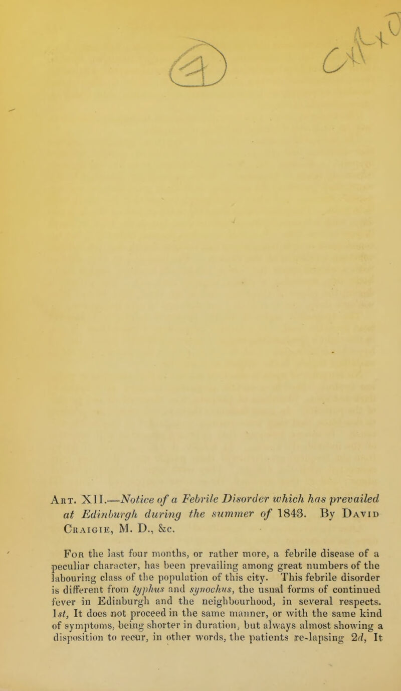 Art. XII.—Notice of a Febrile Disorder which has prevailed at Edinburgh during the stirimier of 1843. By David CilAIGIE, M. D., &c. For the last four months, or rather more, a febrile disease of a peculiar character, has been prevailing among great numbers of the labouring class of the population of this city. This febrile disorder is different from lyphus and syvochns, the usual forms of continued fever in Edinburgh and the neighbourhood, in several respects. \st, It does not proceed in the same manner, or with the same kind of symptoms, being shorter in duration, but always almost showing a disjiosition to reciir, in other words, the patients re-lapsing 2f/, It