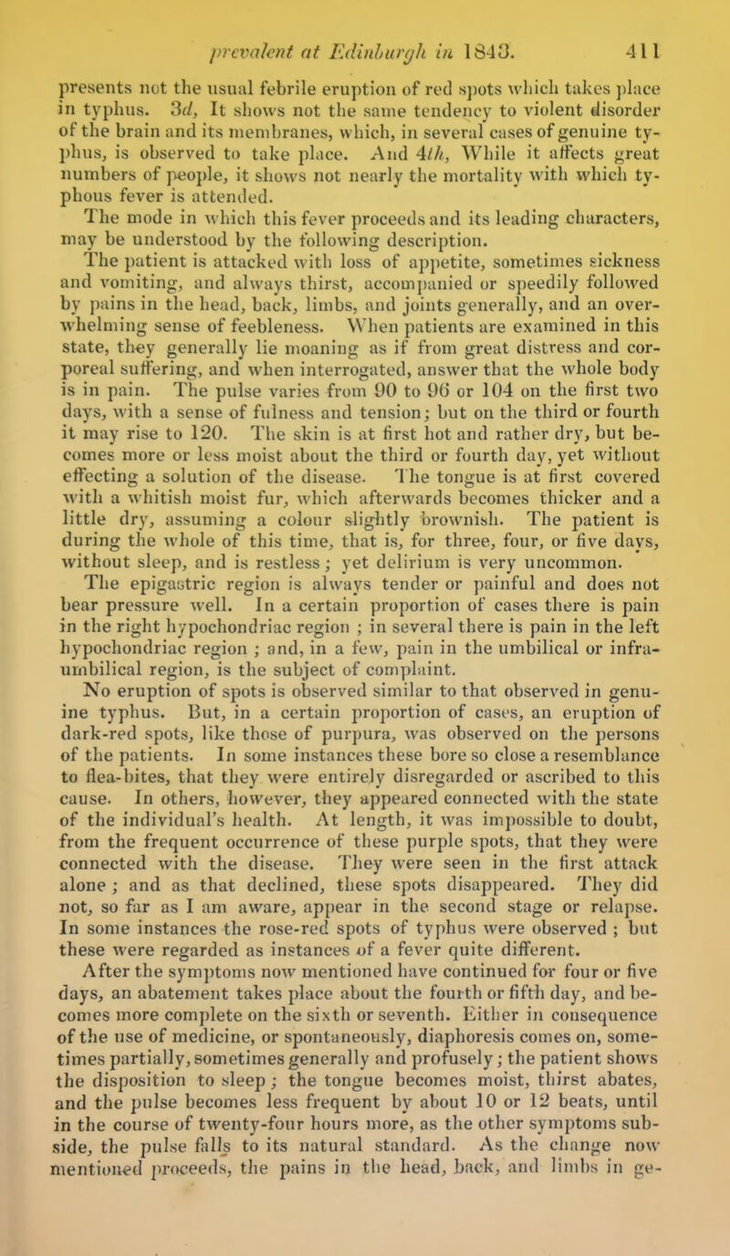 presents not the usual febrile eruption of red spots wliich takes ])lace in typhus. 3f/, It shows not the same tendency to violent disorder of the brain and its membranes, which, in several cases of genuine ty- phus, is observed to take place. And 4//^, While it affects great numbers of jMjojde, it shows not nearly the mortality with which ty- phous fever is attended. The mode in which this fever proceeds and its leading characters, may be understood by the following description. The patient is attacked with loss of appetite, sometimes sickness and vomiting, and always thirst, accompanied or speedily followed by pains in the head, back, limbs, and joints generally, and an over- whelming sense of feebleness. When patients are examined in this state, they generally lie moaning as if from great distress and cor- poreal suffering, and when interrogated, answer that the whole body is in pain. The pulse varies from 90 to 96 or 104 on the first two days, with a sense of fulness and tension; but on the third or fourth it may rise to 120. The skin is at first hot and rather dry, but be- comes more or less moist about the third or fourth day, yet without eflFecting a solution of the disease. 1 he tongue is at first covered with a whitish moist fur, which afterwards becomes thicker and a little dry, assuming a colour slightly brownish. The patient is during the whole of this time, that is, for three, four, or five days, without sleep, and is restless; yet delirium is very uncommon. The epigastric region is always tender or painful and does not bear pressure well. In a certain proportion of cases there is pain in the right hypochondriac region ; in several there is pain in the left hypochondriac region ; and, in a few, pain in the umbilical or infra- umbilical region, is the subject of complaint. No eruption of spots is observed similar to that observed in genu- ine typhus. But, in a certain proportion of cases, an eruption of dark-red spots, like those of purpura, was observed on the persons of the patients. In some instances these bore so close a resemblance to flea-bites, that they were entirely disregarded or ascribed to this cause. In others, however, they appeared connected with the state of the individual's health. At length, it was impossible to doubt, from the frequent occurrence of these purple spots, that they were connected with the disease. They were seen in the first attack alone ; and as that declined, these spots disappeared. They did not, so far as I am aware, appear in the second stage or relapse. In some instances the rose-red spots of typhus were observed ; but these were regarded as instances of a fever quite different. After the symptoms now mentioned have continued for four or five days, an abatement takes place about the fourth or fifth day, and be- comes more com})lete on the sixth or seventh. Either in consequence of the use of medicine, or spontaneously, diaphoresis comes on, some- times partially, sometimes generally and profusely; the patient shows the disposition to sleep ; the tongue becomes moist, thirst abates, and tlie pulse becomes less frequent by about 10 or 12 beats, until in the course of twenty-four hours more, as the other symptoms sub- side, the pulse falls to its natural standard. As the ciiange now mentioned proceeds, the pains in tlie head, back, and limbs in ge-