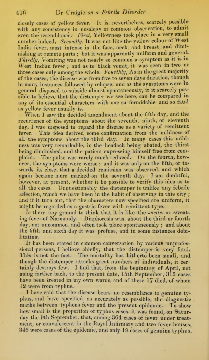 closely cases of yellow fever. It is, nevertheless, scarcely possible with any consistency in nosology or common observation, to admit even the resemblance. First, Yellowness took place in a very small number indeed. SecondIt was not like the yellow colour of West India fever, most intense in the face, neck, and breast, and dimi- nishing at remote parts ; but it was apparently uniform and general. Thiidly, Vomiting was not nearly so common a symptom as it is m West Indian fever ; and as to black vomit, it was seen in two or three cases only among the whole. Fourthly, As in the great majority of the cases, the disease was from five to seven days duration, though in many instances followed by relapse, and as the symptoms were in general disposed to subside almost spontaneously, it it scarcely pos- sible to believe that the distemper we see here, can be compared in any of its essential characters with one so formidable and so fatal as yellow fever usually is. When I saw the decided amendment about the fifth day, and the recurrence of the symptoms about the seventh, ninth, or eleventh day, I was disposed to regard the disease as a variety of remittent fever. This idea derived some confirmation from the mildness of all the symptoms about the third day. In many cases this mild- ness was very remarkable, in the headach being abated, the thirst being diminished, and the patient expressing himself free from com- plaint. The pulse was rarely much reduced. On the fourth, how- ever, the symptoms were worse; and it was only on the fifth, or to- wards its close, that a decided remission was observed, and which again became more marked on the seventh day. I am doubtful, however, at present, whether it be possible to verify this idea as to all the cases. Unquestionably the distemper is unlike any febrile aJFection, which we have been in the habit of observing in this city ; and if it turn out, that the characters now specified are uniform, it might be regarded as a gastric fever with remittent type. Is there any ground to think that it i.s like the suettc, or sweat- ing fever of Normandy. Diaphoresis was. about the third or fourth day, not uncommon, and often took place spontaneously ; and about the fifth and sixth day it was profuse, and in some instances debi- litating. It has been stated in common conversation by various unprofes- sional persons, I believe chiefly, that the distemper is very fatal. This is not the fact. The mortality has hitherto been small, and though the distemper attacks great numbers of individuals, it cer- tainly destroys few. I find that, from the beginning of April, not going fsu-ther back, to the present date, 15th September, 31.5 cases have been treated in my own wards, and of these 17 died, of whom J 2 were from typhus. I have said that the disease bears no resemblance to genuine ty- phus, and have specified, as accurately as possible, the diagnostic marks between typhous fever and the present epidemic. To show how small is the proportion of typhus cases, it was found, on Satur- day the 9th September, that, among 364 cases of fever under treat- ment, or convalescent in the Royal Infirmary and two fever houses, 346 were cases of the epidemic, and only 18 cases of genuine typhus.